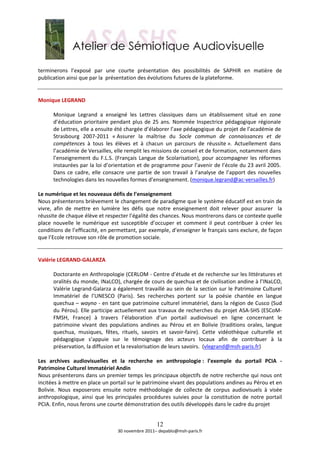  
terminerons  l’exposé  par  une  courte  présentation  des  possibilités  de  SAPHIR  en  matière  de 
publication ainsi que par la  présentation des évolutions futures de la plateforme. 
 
 
Monique LEGRAND  
 
        Monique  Legrand  a  enseigné  les  Lettres  classiques  dans  un  établissement  situé  en  zone 
        d’éducation  prioritaire  pendant  plus  de  25  ans.  Nommée  Inspectrice  pédagogique  régionale 
        de Lettres, elle a ensuite été chargée d’élaborer l’axe pédagogique du projet de l’académie de 
        Strasbourg  2007‐2011  « Assurer  la  maîtrise  du  Socle  commun  de  connaissances  et  de 
        compétences  à  tous  les  élèves  et  à  chacun  un  parcours  de  réussite ».  Actuellement  dans 
        l’académie de Versailles, elle remplit les missions de conseil et de formation, notamment dans 
        l’enseignement  du  F.L.S.  (Français  Langue  de  Scolarisation),  pour  accompagner  les  réformes 
        instaurées par la loi d’orientation et de programme pour l’avenir de l’école du 23 avril 2005. 
        Dans  ce  cadre,  elle  consacre  une  partie  de  son  travail  à  l’analyse  de  l’apport  des  nouvelles 
        technologies dans les nouvelles formes d’enseignement. (monique.legrand@ac‐versailles.fr)  
 
Le numérique et les nouveaux défis de l’enseignement  
Nous présenterons brièvement le changement de paradigme que le système éducatif est en train de 
vivre,  afin  de  mettre  en  lumière  les  défis  que  notre  enseignement  doit  relever  pour  assurer    la 
réussite de chaque élève et respecter l’égalité des chances. Nous montrerons dans ce contexte quelle 
place  nouvelle  le  numérique  est  susceptible  d’occuper  et  comment  il  peut  contribuer  à  créer  les 
conditions de l’efficacité, en permettant, par exemple, d’enseigner le français sans exclure, de façon 
que l’Ecole retrouve son rôle de promotion sociale. 
 
 
Valérie LEGRAND‐GALARZA 
 
        Doctorante en Anthropologie (CERLOM ‐ Centre d’étude et de recherche sur les littératures et 
        oralités du monde, INaLCO), chargée de cours de quechua et de civilisation andine à l’INaLCO, 
        Valérie Legrand‐Galarza a également travaillé au sein de la section sur le Patrimoine Culturel 
        Immatériel  de  l’UNESCO  (Paris).  Ses  recherches  portent  sur  la  poésie  chantée  en  langue 
        quechua – wayno ‐ en tant que patrimoine culturel immatériel, dans la région de Cusco (Sud 
        du Pérou). Elle participe actuellement aux travaux de recherches du projet ASA‐SHS (ESCoM‐
        FMSH,  France)  à  travers  l’élaboration  d’un  portail  audiovisuel  en  ligne  concernant  le 
        patrimoine  vivant  des  populations  andines  au  Pérou  et  en  Bolivie  (traditions  orales,  langue 
        quechua,  musiques,  fêtes,  rituels,  savoirs  et  savoir‐faire).  Cette  vidéothèque  culturelle  et 
        pédagogique  s’appuie  sur  le  témoignage  des  acteurs  locaux  afin  de  contribuer  à  la 
        préservation, la diffusion et la revalorisation de leurs savoirs.  (vlegrand@msh‐paris.fr)  
         
Les  archives  audiovisuelles  et  la  recherche  en  anthropologie :  l’exemple  du  portail  PCIA  ‐ 
Patrimoine Culturel Immatériel Andin 
Nous présenterons dans un premier temps les principaux objectifs de notre recherche qui nous ont 
incitées à mettre en place un portail sur le patrimoine vivant des populations andines au Pérou et en 
Bolivie.  Nous  exposerons  ensuite  notre  méthodologie  de  collecte  de  corpus  audiovisuels  à  visée 
anthropologique,  ainsi  que  les  principales  procédures  suivies  pour  la  constitution  de  notre  portail 
PCIA. Enfin, nous ferons une courte démonstration des outils développés dans le cadre du projet  


                                                        12
                                     30 novembre 2011– depablo@msh‐paris.fr 
 