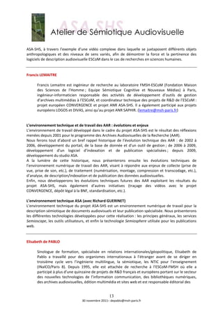  
ASA‐SHS,  à  travers  l’exemple  d’une  vidéo  complexe  dans  laquelle  se  juxtaposent  différents  objets 
anthropologiques  et  des  niveaux  de  sens  variés,  afin  de  démontrer  la  force  et  la  pertinence  des 
logiciels de description audiovisuelle ESCoM dans le cas de recherches en sciences humaines. 
 
 
Francis LEMAITRE  
 
       Francis  Lemaitre  est  ingénieur  de  recherche  au  laboratoire  FMSH‐ESCoM  (Fondation  Maison 
       des  Sciences  de  l’Homme ;  Equipe  Sémiotique  Cognitive  et  Nouveaux  Médias)  à  Paris, 
       ingénieur‐informaticien  responsable  des  activités  de  développement  d’outils  de  gestion 
       d’archives multimédias à l’ESCoM, et coordinateur technique des projets de R&D de l’ESCoM : 
       projet  européen  CONVERGENCE  et  projet  ANR  ASA‐SHS.  Il  a  également  participé  aux  projets 
       européens LOGOS et DIVAS, ainsi qu’au projet ANR SAPHIR. (lemaitre@msh‐paris.fr)  
 
 
L’environnement technique et de travail des AAR : évolutions et enjeux 
L’environnement de travail développé dans le cadre du projet ASA‐SHS est le résultat des réflexions 
menées depuis 2001 pour le programme des Archives Audiovisuelles de la Recherche (AAR).  
Nous  ferons  tout  d’abord  un  bref  rappel  historique  de  l’évolution  technique  des  AAR  :  de  2002  à 
2006,  développement  du  portail,  de  la  base  de  donnée  et  d’un  outil  de  gestion ;  de  2006  à  2009, 
développement  d’un  logiciel  d’indexation  et  de  publication  spécialisées ;  depuis  2009, 
développement du studio ASA. 
A  la  lumière  de  cette  historique,  nous  présenterons  ensuite  les  évolutions  techniques  de 
l’environnement  numérique  de  travail  des  AAR,  visant  à  répondre  aux  enjeux  de  collecte  (prise  de 
vue,  prise  de  son,  etc.),  de  traitement  (numérisation,  montage,  compression  et  transcodage,  etc.), 
d’analyse, de description/indexation et de publication des données audiovisuelles. 
Enfin,  nous  développerons  les  évolutions  techniques  futures  des  AAR  exploitant  les  résultats  du 
projet  ASA‐SHS,  mais  également  d’autres  initiatives  (traçage  des  vidéos  avec  le  projet 
CONVERGENCE, dépôt légal à la BNF, standardisation, etc.). 
 
L’environnement technique ASA (avec Richard GUERINET) 
L’environnement  technique  du  projet  ASA‐SHS  est  un  environnement  numérique  de  travail  pour  la 
description sémiotique de documents audiovisuels et leur publication spécialisée. Nous présenterons 
les différentes technologies développées pour cette réalisation : les principes généraux, les services 
Semioscape, les outils utilisateurs, et enfin la technologie Semiosphere utilisée pour les publications 
web. 
 
 
Elisabeth de PABLO 
 
       Sinologue  de  formation,  spécialisée  en  relations  internationales/géopolitique,  Elisabeth  de 
       Pablo  a  travaillé  pour  des  organismes  internationaux  à  l’étranger  avant  de  se  diriger  en 
       troisième  cycle  vers  l’ingénierie  multilingue,  la  sémiotique,  les  NTIC  pour  l’enseignement 
       (INalCO/Paris  8).  Depuis  1995,  elle  est  attachée  de  recherche  à  l’ESCoM‐FMSH  où  elle  a 
       participé à plus d’une quinzaine de projets de R&D français et européens portant sur le secteur 
       des  nouvelles  technologies  de  l’information  communication,  des  bibliothèques  numériques, 
       des archives audiovisuelles, édition multimédia et sites web et est responsable éditorial des  


                                                      13
                                    30 novembre 2011– depablo@msh‐paris.fr 
 