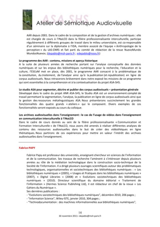  
       AAR depuis 2001. Dans le cadre de la composition et de la gestion d’archives numériques : elle 
       est  chargée  de  cours  à  l’INaLCO  dans  la  filière  professionnalisante  interculturelle,  participe 
       régulièrement  à  différents  groupes  de  travail  dans  le  milieu  universitaire,  est  co‐responsable 
       d’un  séminaire  sur  la  diplomatie  à  l’IDA,  membre  associé  de  l’équipe  « Anthropologie  de  la 
       perception »  du  LAS‐CNRS  et  fait  parti  du  comité  de  rédaction  de  la  revue  NuevoMundo 
       MundosNuevos. (depablo@msh‐paris.fr ; edepablo@noos.fr) 
        
Le programme des AAR : contenu, missions et aperçu historique 
A  la  suite  de  plusieurs  années  de  recherche  portant  sur  l’analyse  conceptuelle  des  données 
numériques  et  sur  les  enjeux  des  bibliothèques  numériques  pour  la  recherche,  l’éducation  et  la 
culture,  l’ESCoM  met  en  place,  dès  2001,  le  programme  AAR  consacré  à  la  problématique  de 
la constitution,  du traitement,  de l’analyse  ainsi  qu’à  la publication (et republication)  en  ligne  de 
corpus audiovisuels. Nous retracerons brièvement dans notre exposé les missions de ce programme 
qui sont essentielles à la compréhension et à la contextualisation du projet ASA‐SHS. 
 
Le studio ASA pour segmenter, décrire et publier des corpus audiovisuels – présentation générale 
Développé  dans  le  cadre  du  projet  ANR  ASA‐SHS,  le  Studio  ASA  est  un  environnement complet de 
travail permettant la segmentation, l’analyse, la publication en ligne de corpus audiovisuels ainsi que 
la  gestion  des ressources  métalinguistiques  ASA. Nous  présenterons  succinctement  les  grandes 
fonctionnalités  des  quatre  grands  « ateliers »  qui  le  composent.  Divers  exemples  de  ces 
fonctionnalités seront exposés au cours du colloque. 
 
Les archives audiovisuelles dans l’enseignement : le cas de l’usage de vidéos dans l’enseignement 
en communication interculturelle à l’INaLCO 
Dans  le  cadre  de  cours  donnés  au  sein  de  la  filière  professionnalisante  « Communication  et 
Formation  Interculturelle »  de  l’INaLCO,  nous  avons  été  amenés  à  réaliser  différentes  analyses  de 
contenu  des  ressources  audiovisuelles  dans  le  but  de  créer  des  vidéothèques  en  ligne 
thématiques. Nous  partirons  de  ces  expériences  pour  mettre  en  valeur  l’intérêt  des  archives 
audiovisuelles dans l’enseignement. 
 
 
Fabrice PAPY 
 
       Fabrice Papy est professeur des universités, enseignant‐chercheur en sciences de l’information 
       et  de  la  communication.  Ses  travaux  de  recherche  l’amènent  à  s’intéresser  depuis  plusieurs 
       années  au  rôle  de  la  médiation  technologique  dans  la  construction  socio‐technique  de  la 
       Société de l’Information. Il a dirigé plusieurs ouvrages scientifiques autour des problématiques 
       technologiques,  organisationnelles  et  sociotechniques  des  bibliothèques  numériques  :  «  Les 
       bibliothèques numériques » (2005), « Usages et Pratiques dans les bibliothèques numériques » 
       (2007),  «  Digital  Libraries  »  (2008)  et  «  Evolutions  sociotechniques  des  bibliothèques 
       numériques  »  (2010).  Directeur  scientifique  du  domaine  éditorial  «  Traitement  de 
       l’information  »  (Hermes  Science  Publishing  Ltd),  il  est  rédacteur  en  chef  de  la  revue  «  Les 
       Cahiers du Numérique ». 
       Ses dernières publications : 
       ‐ "Evolutions sociotechniques des bibliothèques numériques", décembre 2010, 206 pages ; 
       ‐ "Information Science", Wiley‐ISTE, janvier 2010, 304 pages ; 
       ‐ "Technodocumentation : des machines informationnelles aux bibliothèques numériques",  
        

                                                       14
                                     30 novembre 2011– depablo@msh‐paris.fr 
 