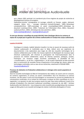  
       qui a, depuis 1993, participé à et coordonné plus d’une vingtaine de projets de recherche et 
       développement français et européens.  
       Publications (articles,  monographies  et  ouvrages  collectifs  en  français,  anglais,  allemand, 
       espagnol,  italien,  etc.)  ‐  ouvrages  (sélection) : Semiotik (Stuttgart,  1983) ; Sémantique 
       conceptuelle (Paris,  1987), Lexicologie  et  savoir  encyclopédique (1997) ; Sémiotique  du 
       document  numérique (Paris,  1999) ;  Traitement  de  l’information  (Paris,  2001) ;  Document 
       audiovisuel (Paris ; 2003) ; Sémiotique des sites web (Paris ; 2005). 
       (peter.stockinger@inalco.fr ; stockinger@msh‐paris.fr) 
        
En tant que directeur scientifique du projet ASA‐SHS, Peter Stockinger décrira les contenus et 
enjeux de ce projet pour la gestion des archives audiovisuelles et l’analyse des corpus audiovisuels. 
 
 
Isabelle SYLVESTRE 
 
       Sociologue  et  cinéaste,  Isabelle  Sylvestre  travaille  à  la  mise  en  œuvre  de  nouveaux  outils  de 
       création  audiovisuelle  et  multimédia  pour  le  Web,  mêlant  ainsi  son  expérience  de 
       documentariste  à  des  explorations  plus  larges  du  côté  des  nouvelles  technologies  de  la 
       création collaborative pour le Web. Ses travaux explorent et développent de nouveaux types 
       d’écriture  audiovisuelle,  afin  d’inclure  la  participation  de  l’internaute/citoyen  dans  le 
       processus  de  création  collaborative,  autour  de  diverses  questions,  politiques,  sociales, 
       historiques.  Les  nouveaux  usages  d’archives  scientifiques,  la  possibilité  de  leur 
       « transformation », ou de leur « augmentation », et de la place importante qu’elles prennent 
       dans  la  construction  de  nouvelles  formes  d’expressions  et  de  partage  des  savoirs,  grâce  aux 
       technologies multimédia, sont au cœur de ses recherches, notamment à l’ESCoM‐FMSH.  
       (isasylvestre@yahoo.fr)  
 
Processus de réalisation et d’indexation collaboratives et  échanges entre savoirs populaires et 
scientifiques 
Avec les nouvelles technologies du Web et l’omniprésence des médias, les savoirs vont en croissant, 
les  contenus  augmentent,  et  surtout,  les  savoirs  s’entremêlent.  Pour  les  chercheurs  en  sciences 
humaines, une des pistes à suivre est d’accompagner ce mouvement en ouvrant les plateformes de 
connaissances numérisées, et en invitant les internautes à analyser les films scientifiques et à les « 
augmenter » en ajoutant, en wiki, leurs propres savoirs du sujet. Dans cette conférence, à partir d’un 
exemple  d’indexation  d’un  document  audiovisuel  scientifique,  provenant  du  site  AAR  –  Archives 
Audiovisuelles de la Recherche – nous évoquerons cette nouvelle piste paradigmatique des nouveaux 
usages du Web, grâce à une nouvelle technologie de création multimédia développée en France. 
 
 
 




                                                       16
                                     30 novembre 2011– depablo@msh‐paris.fr 
 
