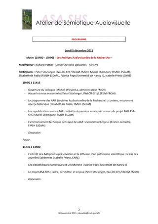  
                                                      
                                              PROGRAMME 
                                                        
                                                        
                                          Lundi 5 décembre 2011 
                                                        
         Matin  (10h00 ‐ 13h00)  ‐ Les Archives Audiovisuelles de la Recherche –  
          
Modérateur : Richard Pottier  (Université René Descartes ‐ Paris V) 
 
Participants : Peter Stockinger (INaLCO‐CFI /ESCoM‐FMSH), Muriel Chemouny (FMSH‐ESCoM),  
Elisabeth de Pablo (FMSH‐ESCoM), Fabrice Papy (Université de Nancy II), Isabelle Prieto (CNRS) 
 
    10h00 à 11h15 
     
        ‐ Ouverture du colloque (Michel  Wieviorka, administrateur FMSH) 
        ‐ Accueil et mise en contexte (Peter Stockinger, INaLCO‐CFI /ESCoM‐FMSH) 
            
        ‐ Le programme des AAR  (Archives Audiovisuelles de la Recherche) : contenu, missions et 
           aperçu historique (Elisabeth de Pablo, FMSH‐ESCoM) 
            
        ‐ Les republications sur les AAR : intérêts et premiers essais précurseurs du projet ANR ASA‐
           SHS (Muriel Chemouny, FMSH‐ESCoM)  
            
        ‐ L’environnement technique de travail des AAR : évolutions et enjeux (Francis Lemaitre, 
           FMSH‐ESCoM) 
            
        ‐ Discussion 
            
    Pause 
     
    11h35 à 13h00 
     
        ‐ L’intérêt des AAR pour la préservation et la diffusion d’un patrimoine scientifique : le cas des 
           Journées Sabéennes (Isabelle Prieto, CNRS) 
            
        ‐ Les bibliothèques numériques et la recherche (Fabrice Papy, Université de Nancy II) 
 
      ‐ Le projet ASA‐SHS : cadre, périmètre, et enjeux (Peter Stockinger, INaLCO‐CFI /ESCoM‐FMSH) 
            
        ‐ Discussion 
            
       
       
       
       
       


                                                    2
                                  30 novembre 2011– depablo@msh‐paris.fr 
 