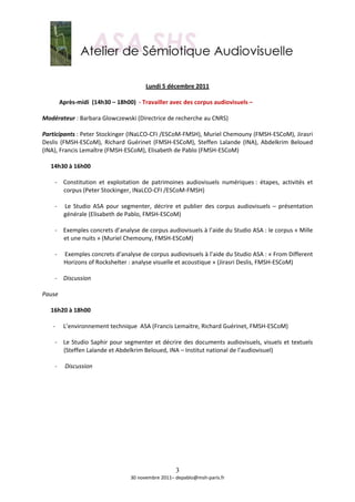  
                                                      
                                          Lundi 5 décembre 2011 
     
       Après‐midi  (14h30 – 18h00)  ‐ Travailler avec des corpus audiovisuels –  
        
Modérateur : Barbara Glowczewski (Directrice de recherche au CNRS) 
 
Participants : Peter Stockinger (INaLCO‐CFI /ESCoM‐FMSH), Muriel Chemouny (FMSH‐ESCoM), Jirasri 
Deslis  (FMSH‐ESCoM),  Richard  Guérinet  (FMSH‐ESCoM),  Steffen  Lalande  (INA),  Abdelkrim  Beloued 
(INA), Francis Lemaître (FMSH‐ESCoM), Elisabeth de Pablo (FMSH‐ESCoM) 
 
   14h30 à 16h00 
    
      ‐ Constitution  et  exploitation  de  patrimoines  audiovisuels  numériques :  étapes,  activités  et 
          corpus (Peter Stockinger, INaLCO‐CFI /ESCoM‐FMSH) 
           
      ‐  Le  Studio  ASA  pour  segmenter,  décrire  et  publier  des  corpus  audiovisuels  –  présentation 
          générale (Elisabeth de Pablo, FMSH‐ESCoM)  
 
      ‐ Exemples concrets d’analyse de corpus audiovisuels à l’aide du Studio ASA : le corpus « Mille 
          et une nuits » (Muriel Chemouny, FMSH‐ESCoM) 
 
      ‐  Exemples concrets d’analyse de corpus audiovisuels à l’aide du Studio ASA : « From Different 
          Horizons of Rockshelter : analyse visuelle et acoustique » (Jirasri Deslis, FMSH‐ESCoM) 
 
      ‐ Discussion 
           
Pause 
 
   16h20 à 18h00 
    
     ‐ L’environnement technique  ASA (Francis Lemaitre, Richard Guérinet, FMSH‐ESCoM) 
           
      ‐ Le  Studio  Saphir  pour  segmenter  et  décrire  des  documents  audiovisuels,  visuels  et  textuels 
          (Steffen Lalande et Abdelkrim Beloued, INA – Institut national de l’audiovisuel) 
 
      ‐  Discussion 
           
           
                                                        
                                                        
                                                        
                                                        
                                                        
                                                        
                                                        
                                                        
                                                        

                                                      3
                                    30 novembre 2011– depablo@msh‐paris.fr 
 
