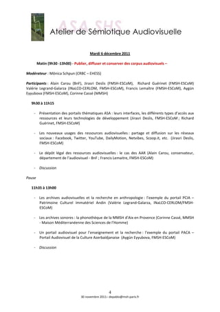  
                                                          
                                          Mardi 6 décembre 2011 
                                                          
       Matin (9h30 ‐13h00) ‐ Publier, diffuser et conserver des corpus audiovisuels – 
        
Modérateur : Mônica Schpun (CRBC – EHESS)  
 
Participants :  Alain  Carou  (BnF),  Jirasri  Deslis  (FMSH‐ESCoM),    Richard  Guérinet  (FMSH‐ESCoM) 
Valérie  Legrand‐Galarza  (INaLCO‐CERLOM,  FMSH‐ESCoM),  Francis  Lemaître  (FMSH‐ESCoM),  Aygün 
Eyyubova (FMSH‐ESCoM), Corinne Cassé (MMSH) 
 
   9h30 à 11h15 
    
     ‐ Présentation des portails thématiques ASA : leurs interfaces, les différents types d’accès aux 
         ressources  et  leurs  technologies  de  développement  (Jirasri  Deslis,  FMSH‐ESCoM ;  Richard 
         Guérinet, FMSH‐ESCoM) 
          
     ‐ Les  nouveaux  usages  des  ressources  audiovisuelles :  partage  et  diffusion  sur  les  réseaux 
         sociaux :  Facebook,  Twitter,  YouTube,  DailyMotion,  Netvibes,  Scoop.it,  etc.   (Jirasri  Deslis, 
         FMSH‐ESCoM) 
          
     ‐ Le  dépôt  légal  des  ressources  audiovisuelles :  le  cas  des  AAR  (Alain  Carou,  conservateur, 
         département de l’audiovisuel ‐ BnF ; Francis Lemaitre, FMSH‐ESCoM) 
          
     ‐ Discussion 
          
Pause 
 
   11h35 à 13h00 
    
     ‐ Les  archives  audiovisuelles  et  la  recherche  en  anthropologie :  l’exemple  du  portail  PCIA  – 
         Patrimoine  Culturel  Immatériel  Andin  (Valérie  Legrand‐Galarza,  INaLCO‐CERLOM/FMSH‐
         ESCoM) 
          
     ‐ Les archives sonores : la phonothèque de la MMSH d’Aix‐en Provence (Corinne Cassé, MMSH 
         ‐ Maison Méditerranéenne des Sciences de l’Homme) 
          
     ‐ Un  portail  audiovisuel  pour  l’enseignement  et  la  recherche :  l’exemple  du  portail  PACA  – 
         Portail Audiovisuel de la Culture Azerbaïdjanaise  (Aygün Eyyubova, FMSH‐ESCoM)  
          
     ‐ Discussion 
          




                                                      4
                                    30 novembre 2011– depablo@msh‐paris.fr 
 