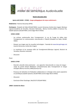  
                                             Mardi 6 décembre 2011 
        
       Après‐midi (14h30 – 17h30) ‐ Usages pédagogiques de corpus audiovisuels –  
        
Modératrice : Florence Descamps (EPHE) 
 
Participants : Elisabeth de Pablo (ESCoM‐FMSH), Laurent Gervereau (Institut des images), Monique 
Legrand  (Académie  de  Versailles,  Education  Nationale),    Monica  Forchino  (MAEE  et  Sciences  Po), 
Isabelle Sylvestre (ESCoM‐FMSH, centre Edgar Morin‐EHESS) 
 
   14h30 à 16h00 
    
     ‐ Les  archives  audiovisuelles  dans  l’enseignement :  le  cas  de  l’usage  de  vidéos  dans 
         l’enseignement  en  communication  interculturelle  à  l’INaLCO  (Elisabeth  de  Pablo,  ESCoM‐
         FMSH) 
          
     ‐ Eduquer aux images avec les nouvelles technologies : l'exemple de www.decryptimages.net 
         (Laurent Gervereau, Institut des images) 
 
     ‐ Le  numérique  et  les  nouveaux  défis  de  l’enseignement (Monique  Legrand,  Rectorat  de 
         Versailles, Education nationale) 
 
     ‐ Discussion 
          
Pause 
 
   16h20 à 17h30 
      
     ‐ Diversité  culturelle  latino‐américaine  :  une  approche  interculturelle  en  classe  de  langue  ‐ 
         Usage  du  portail  AmSud  (Mediateca  Latinoamericana)  dans  l’enseignement  en  langue 
         étrangère (Monica Forchino, MAEE/Sciences Po) 
          
     ‐ Processus de réalisation et d’indexation collaboratives et  échanges entre savoirs populaires 
         et scientifiques (Isabelle Sylvestre, ESCoM‐FMSH /centre Edgar Morin‐EHESS) 
 
     ‐ Discussion 
 
     ‐ Conclusion (Peter Stockinger, INaLCO‐CFI /ESCoM‐FMSH) 
 
 
18h00 : Cocktail de clôture  
 
 
 
 
 
 
 

                                                     5
                                   30 novembre 2011– depablo@msh‐paris.fr 
 