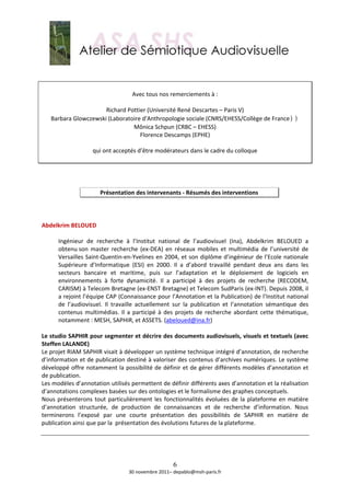  
 
                                                   
                                 Avec tous nos remerciements à : 
                                                   
                       Richard Pottier (Université René Descartes – Paris V) 
    Barbara Glowczewski (Laboratoire d'Anthropologie sociale (CNRS/EHESS/Collège de France)) 
                                 Mônica Schpun (CRBC – EHESS) 
                                    Florence Descamps (EPHE) 
                                                   
                  qui ont acceptés d’être modérateurs dans le cadre du colloque 
                                                   
 
 
 
                        Présentation des intervenants ‐ Résumés des interventions 
 
 
 
Abdelkrim BELOUED  
 
       Ingénieur  de  recherche  à  l’Institut  national  de  l’audiovisuel  (Ina),  Abdelkrim  BELOUED  a 
       obtenu son  master  recherche  (ex‐DEA)  en  réseaux  mobiles  et  multimédia  de  l’université  de 
       Versailles Saint‐Quentin‐en‐Yvelines en 2004, et son diplôme d’ingénieur de l’Ecole nationale 
       Supérieure  d’Informatique  (ESI)  en  2000.  Il  a  d’abord  travaillé  pendant  deux  ans  dans  les 
       secteurs  bancaire  et  maritime,  puis  sur  l’adaptation  et  le  déploiement  de  logiciels  en 
       environnements  à  forte  dynamicité.  Il  a  participé  à  des  projets  de  recherche  (RECODEM, 
       CARISM) à Telecom Bretagne (ex‐ENST Bretagne) et Telecom SudParis (ex‐INT). Depuis 2008, il 
       a rejoint l’équipe CAP (Connaissance pour l’Annotation et la Publication) de l’Institut national 
       de  l’audiovisuel.  Il  travaille  actuellement  sur  la  publication  et  l’annotation  sémantique  des 
       contenus  multimédias.  Il  a  participé  à  des  projets  de  recherche  abordant  cette  thématique, 
       notamment : MESH, SAPHIR, et ASSETS. (abeloued@ina.fr)  
        
Le studio SAPHIR pour segmenter et décrire des documents audiovisuels, visuels et textuels (avec 
Steffen LALANDE) 
Le projet RIAM SAPHIR visait à développer un système technique intégré d’annotation, de recherche 
d’information et de publication destiné à valoriser des contenus d’archives numériques. Le système 
développé offre notamment la possibilité de définir et de gérer différents modèles d’annotation et 
de publication. 
Les modèles d’annotation utilisés permettent de définir différents axes d’annotation et la réalisation 
d’annotations complexes basées sur des ontologies et le formalisme des graphes conceptuels. 
Nous  présenterons  tout  particulièrement  les  fonctionnalités  évoluées  de  la  plateforme  en  matière 
d’annotation  structurée,  de  production  de  connaissances  et  de  recherche  d’information.  Nous 
terminerons  l’exposé  par  une  courte  présentation  des  possibilités  de  SAPHIR  en  matière  de 
publication ainsi que par la  présentation des évolutions futures de la plateforme. 
 
 
 

                                                      6
                                    30 novembre 2011– depablo@msh‐paris.fr 
 