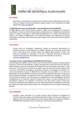  
Alain CAROU 
 
       Alain Carou est conservateur au département de l'Audiovisuel de la Bibliothèque nationale de 
       France,  en  charge  du  service  des  collections  images  animées  et  de  la  coordination  du  dépôt 
       légal du Web. (alain.carou@bnf.fr)  
        
Le dépôt légal des ressources audiovisuelles : le cas des AAR (avec Francis LEMAITRE) 
Le  dépôt  légal  des  sites  Internet  français,  institué  en  2006,  a  pour  conséquence  une  extension 
considérable  du champ de collecte des  publications  audiovisuelles par la Bibliothèque  nationale de 
France.  En  pratique,  l'archivage  du  Web  repose  principalement  sur  la  collecte  automatique  par 
robots,  et  de  manière  complémentaire  sur  le  dépôt  de  contenus  non  collectables  de  manière 
automatique. Ce deuxième volet est bien illustré par le dépôt en cours des Archives Audiovisuelles de 
la Recherche 
 
 
Corinne CASSE 
 
       Corinne  Cassé  est  ethnologue,  actuellement  chargée  du  traitement  documentaire  de 
       collections  sonores  à  la  phonothèque  de  la  MMSH.  Fondatrice  de  l'association  Paroles  Vives 
       pour  la  recherche‐action  en  sciences  sociales,  elle  collabore  depuis  plusieurs  années  à  des 
       projets  de  collectage,  de  valorisation  et  de  mise  à  disposition  d'archives  du  patrimoine 
       immatériel dans lesquels la phonothèque est partenaire scientifique et technique. 
       (corinne.casse@gmail.com)  
 
Les archives sonores : la phonothèque de la MMSH d’Aix‐en‐Provence 
La phonothèque de la MMSH, créée en 1979 au sein de l’Université de Provence à l’initiative de deux 
chercheurs, historien et ethnolinguiste, a intégré une Maison des sciences de l'homme en 1997. Au‐
delà de proposer un lieu de conservation des enquêtes de terrains scientifiques, elle facilite ‐ à plus 
long  terme  ‐  les  recherches  en  constituant  de  grands  corpus  de  documents  sonores  pouvant  avoir 
une  valeur  d'information  ethnologique,  linguistique,  historique,  musicologique  ou  littéraire.  Les 
notices  documentaires  de  plus  de  5000  heures  d’enquêtes  sont  accessibles  sur  le  site  de  la 
phonothèque et plus de 1000 heures de fichiers peuvent être écoutées en ligne dans le respect des 
règles juridiques et éthiques. Les objectifs de cette mise à disposition sont multiples : donner accès 
aux sources de la recherche, servir de support aux enseignements sur les méthodologies, faciliter la 
réexploitation  de  ces  ressources,  valoriser  les  paroles  des  témoins.  Le  travail  documentaire  de  la 
phonothèque  s’attache  à  ces  objectifs  en  structurant,  dans  des  formats  ouverts,  l’analyse  des 
contenus et en diffusant cette méthode au sein d’un réseau international de spécialistes, notamment 
par l’édition d’un guide d’analyse documentaire du son inédit pour la mise en place de banques de 
données. 
 
 
Muriel CHEMOUNY 
 
       Sinologue,  auteur  d’ouvrages  sur  la  pensée  chinoise,  Muriel  Chemouny  est  diplômée  de 
       l’Institut national des Langues et Civilisations Orientales de Paris en chinois et en hébreu, et a 
       également suivi des études supérieures de lettres. Depuis 2008, elle est ingénieur d’études à 
       l’ESCoM‐FMSH, chargée de la communication pour les Archives Audiovisuelles de la  


                                                      7
                                    30 novembre 2011– depablo@msh‐paris.fr 
 