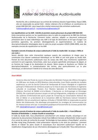  
        Recherche, elle a constitué pour ces archives de nombreux dossiers hypermédias. Depuis 2009, 
        elle  est  responsable  du  portail  ALIA  ‐  Atelier  Littéraire  d’Ici  et  d’Ailleurs  et  coordinatrice  du 
        projet ANR ASA‐SHS ‐ pour lequel elle a réalisé notamment des entretiens audiovisuels. 
        (chemouny@msh‐paris.fr ; murielchemouny@wanadoo.fr)  
         
Les republications sur les AAR : intérêts et premiers essais précurseurs du projet ANR ASA‐SHS  
Cette intervention portera sur les republications dans le cadre du programme de R&D des Archives 
Audiovisuelles  de  la  Recherche.  Comment  traiter,  valoriser,  adapter  un  document  audiovisuel 
préexistant  dans  la  vaste  vidéothèque  des  AAR  à  tel  type  de  destinataire  et  tel  type  d’usage ?  Les 
premières  approches,  les  premiers  développements  et  expérimentations  en  matière  de 
description/indexation développées dans le cadre du projet européen LOGOS (2006‐2009), avec des 
exemples concrets de republication sur les AAR. 
 
Exemples concrets d’analyse de corpus audiovisuels à l’aide du studio ASA : le corpus « Mille et 
une nuits » 
Seront  abordés  dans  cette  intervention  quelques  aspects  des  procédures  et  étapes  pour  la 
constitution  d’un  dossier  audiovisuel  thématique  sur  les  Mille  et  une  nuits  grâce  au  Studio  ASA. 
Partant  de  trois  documents  audiovisuels  issus  du  corpus  des  AAR,  nous  montrerons  rapidement 
comment ils  sont organisés, hiérarchisés, selon leurs propres spécificités sémiotiques de départ, et 
en  fonction  de  l’usage  et  du  destinataire  du  dossier.  Notre  propos  se  focalisera  sur  l’Atelier  de 
description/indexation,  la  contextualisation  des  termes,  plus  particulièrement  sur  le  plan 
thématique, en démontrant l’intérêt et la richesse de cette démarche.  
 
 
Jirasri DESLIS 
 
        Ancienne élève de l’Ecole du Louvre et boursière du Ministère français des Affaires Etrangères 
        en 1999 pour ses études en DESS Relations Interculturelles, Jirasri Deslis possède de multiples  
        expériences au sein du Service Culturel de l’Ambassade de France à Bangkok et a également 
        participé à l’élaboration de nombreux projets sur la mise en place des formations en ingénierie 
        culturelle  et  muséologie.  Titulaire  d’un  Mastère  Spécialisé  en  Multimédia‐Hypermédia 
        (Télécom  ParisTech  &  ENSBA)  et d'un Master  2  Recherche  en  Anthropologie  et  Ethnologie 
        (EHESS), Elle a participé à plusieurs projets en tant qu’infographiste, intégrateur et concepteur 
        des  systèmes  d’information tels  que le  projet  de  l’E‐learning  du  Conservatoire  National  des 
        Arts  et  Métier  et  au Secrétariat  de  la  Convention  2003  du  Patrimoine  Culturel  Immatériel 
        (UNESCO). Elle est actuellement ingénieur d’études à l’ESCoM‐FMSH et responsable du portail 
        Atelier  des  Arkéonautes.  Elle  développe  principalement  les  stratégies  de  communication  via 
        les réseaux sociaux ainsi que  la conception graphique et fonctionnelle du nouveau portail ASA‐
        SHS. (jdeslis@msh‐paris.fr ; jirasri@hotmail.com) 
         
Exemples concrets d’analyse de corpus audiovisuels à l’aide du studio ASA : « From Different 
Horizons of Rockshelter », analyse visuelle et acoustique 
A  l’aide  du  Studio  ASA,  nous  présenterons  concrètement  une  analyse  visuelle,  acoustique  et  une 
traduction du documentaire thaïlandais intitulé From Different Horizons of Rockshelter réalisé à partir 
d’un carnet de notes de recherche du projet "Archéologie du haut plateau à Pang Mapha", province 
de  Mae  Hong  Song  (Thaïlande).  Cette  présentation  répondra  à  une  série  de  questions :  comment 
décrire  et  indexer  les  plans  visuels  et  acoustiques  d’un  document  audiovisuel ?  Quelle  est  la 
modélisation d’organisation de ces informations développée par le Studio ASA ? Nous démontrerons  

                                                          8
                                      30 novembre 2011– depablo@msh‐paris.fr 
 