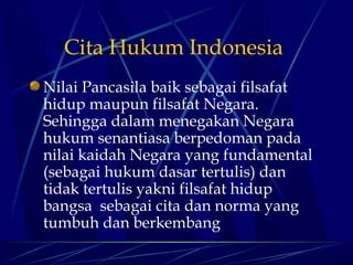 Cita Hukum Indonesia
Nilai Pancasila baik sebagai filsafat
hidup maupun filsafat Negara.
Sehingga dalam menegakan Negara
hukum senantiasa berpedoman pada
nilai kaidah Negara yang fundamental
(sebagai hukum dasar tertulis) dan
tidak tertulis yakni filsafat hidup
bangsa sebagai cita dan norma yang
tumbuh dan berkembang

 