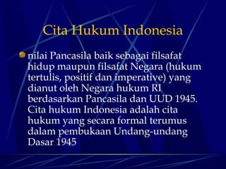 Cita Hukum Indonesia
nilai Pancasila baik sebagai filsafat
hidup maupun filsafat Negara (hukum
tertulis, positif dan imperative) yang
dianut oleh Negara hukum RI
berdasarkan Pancasila dan UUD 1945.
Cita hukum Indonesia adalah cita
hukum yang secara formal terumus
dalam pembukaan Undang-undang
Dasar 1945

 