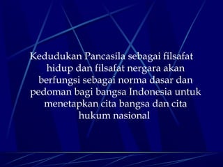 Kedudukan Pancasila sebagai filsafat
hidup dan filsafat nergara akan
berfungsi sebagai norma dasar dan
pedoman bagi bangsa Indonesia untuk
menetapkan cita bangsa dan cita
hukum nasional

 