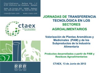 JORNADAS DE TRANSFERENCIA
TECNOLÓGICA EN LOS
SECTORES
AGROALIMENTARIOS
Valorización de Plantas Aromáticas y
Medicinales (PAM) y de los
Subproductos de la Industria
Alimentaria
Productos desarrollados a partir de PAM y
Residuos Agroalimentarios
CTAEX, 13 de Junio de 2012
 