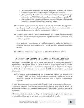 o ¿Los resultados representan un avance, respecto a las metas y el objetivo
determinado en la Ruta de Mejora? ¿Por qué? ¿A qué se atribuye?
o ¿Qué porcentaje de avance consideran tienen como escuela respecto al logro
del objetivo que “TODOS los alumnos logren los aprendizajes esperados”?
o ¿Con qué prioridad educativa del Sistema Básico de Mejora se relaciona cada
aspecto en el que los alumnos requieren mayor apoyo?
14. Conversen de qué manera lo alcanzado, hasta este momento, da respuesta y
contribuye al cumplimiento de las prioridades que el colectivo se propuso atender en
su escuela. Tomen nota de todos los comentarios del colectivo.
15. Dialoguen sobre el balance realizado en esta sesión de CTE y los resultados del logro
educativo del 3er bimestre que presentaron a padres de familia, consideren en el
análisis lo siguiente:
¿Qué acuerdos y compromisos se establecieron con los padres de familia, para
garantizar un mejor aprovechamiento del tiempo que falta para concluir el ciclo
escolar?
16. Establezcan conclusiones y regístrenlas en el Cuaderno de Bitácora de CTE.
LA ESTRATEGIA GLOBAL DE MEJORA DE NUESTRA ESCUELA
Para llegar a los resultados que hoy se tienen como escuela, el colectivo ha elaborado e
implementado Estrategias Globales de Mejora Escolar, en las que organizaron las acciones
para avanzar en el aprendizaje de los alumnos, congruentes con el diagnóstico inicial y los
resultados de la evaluación interna en las sesiones de CTE durante el primer semestre del
ciclo escolar.
17. Con base en los resultados establecidos en esta sesión, valoren qué acciones de la
Estrategia Global de Mejora Escolar tendrán continuidad, cuáles son necesarias
modificar o agregar, con la finalidad de avanzar hacia el logro de los aprendizajes
esperados.
Es importante no perder de vista que al inicio del ciclo escolar se detectaron problemáticas y
establecieron prioridades que han funcionado como el eje que articula todas las acciones de
la comunidad educativa para el logro de los aprendizajes que se espera adquieran cada uno de
los alumnos.
Si las acciones no están centradas en el logro de los objetivos y metas planteadas se convierten
en actividades aisladas que no aportan al proceso de mejora de la escuela.
10EDUCACIÓN SECUNDARIA * quinta sesión ordinaria
 