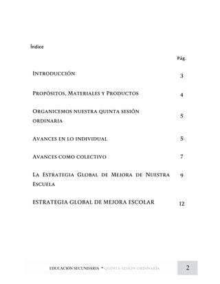 Índice
Pág.
Introducción 3
Propósitos, Materiales y Productos 4
Organicemos nuestra quinta sesión
ordinaria
5
Avances en lo individual 5
Avances como colectivo 7
La Estrategia Global de Mejora de Nuestra
Escuela
9
ESTRATEGIA GLOBAL DE MEJORA ESCOLAR 12
2EDUCACIÓN SECUNDARIA * quinta sesión ordinaria
 