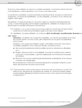 Quinta Sesión Ordinaria Educación Secundaria
En la sexta sesión ordinaria, los maestros s e reunirán nuevamente con el mismo colectivo docente
con el que llevaron a cabo el Aprendizaje entre escuelas en la cuarta sesión.
Los propósitos y actividades estarán encaminados al seguimiento de los acuerdos y compromisos
establecidos, en función de la problemática escolar compartida, con énfasis en los alumnos que
requieren mayor apoyo.
Para optimizar el tiempo destinado a ese encuentro y lograr los propósitos planteados para esta
sesión, es importante quecada colectivo prepare su participación, atendiendo los tiempos ya esta-
blecidos para esta actividad (10 minutos como máximo).
15. El director, o en su caso el supervisor, presenta y deja a la vista de todos el registro de los
compromisos establecidos por academia o grado en la cuarta sesión ordinaria.
16. Identifiquen, de manera individual, las evidencias del trabajo realizado hasta e
ste mo-
mento con relación a los compromisos adquiridos, así como los que recabarán en las sema-
nas restantes previas a la sexta sesión, para compartirlas con s us pares en el Aprendizaje
entre escuelas.
Compartan en los equipos por academia o grado, e intercambien puntos de vista respecto
a la claridad y pertinencia de las evidencias. Paraello, consideren si éstas:
➤ Dan cuenta de la implementación delo acordado (procesos, adecuaciones, dificultades,
etc.).
➤ Permiten demostrar cómo s e esta trabajando en el aula, las modificaciones o adecua-
ciones que s e están haciendo, y qué de lo implementado ha resultado interesante para
los alumnos.
➤ Muestran si las acciones implementadas hanfavorecido la participación de los alumnos
con mayor necesidad de apoyo.
Recuerden queestas evidencias son insumos para que la escuela pueda compartir su expe-
riencia para el próximo encuentro entre escuelas.
17. Tomen acuerdos como escuela respecto a la forma en que presentarán s us avances. Es-
tablezcan los indicadores de seguimiento que tomarán en cuenta; por ejemplo, pueden
retomar la gráfica elaborada por el director en esta sesión, con los ajustes necesarios para
el siguiente mes.*
*
Las escuelas que cuenten con Sistema deAlerta Temprana (SisAT) presentarán los resultados queéste arroje.
 