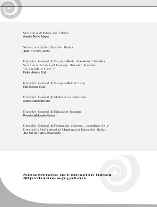 Se c re taría de Educación Pública
Aurelio Nuño Mayer
Subse c retaría de Educación Básica
Javier Treviño Cantú
Dirección General de De sa rrollo de la Gestión Educativa
Se c re taría Técnica del Consejo Directivo Nacional
“La Escuela al Ce ntro”
Pedro Velasco Sodi
Dirección General de De sa rrollo Curricular
Elisa Bonilla Rius
Dirección General de Ma te ria le s Educativos
Aurora Saavedra Solá
Dirección General de Educación Indígena
RosalindaMorales Garza
Dirección General de Formación Continua , Actualizac ión y
De sa rrollo P rofe siona l de Maestros de Educación Básica
JoséMartín Farías Maldonado
Subsecretaría de Educación Básica
http://basica.sep.gob.mx
 