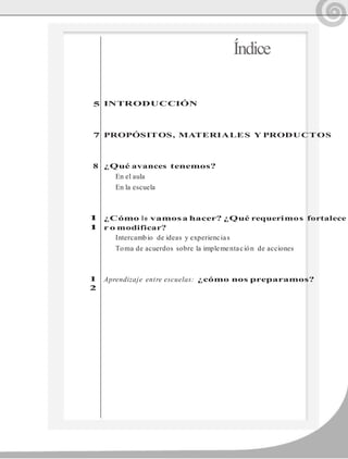 5
7
8
1
1
1
2
Índice
INTRODUCCIÓN
PROPÓSITOS, MATERIALES Y PRODUCTOS
¿Qué avances tenemos?
En el aula
En la escuela
¿Cómo lo vamosa hacer? ¿Qué requerimos fortalece
r o modificar?
Intercambio de ideas y experiencias
Toma de acuerdos sobre la implementación de acciones
Aprendizaje entre escuelas: ¿cómo nos preparamos?
 