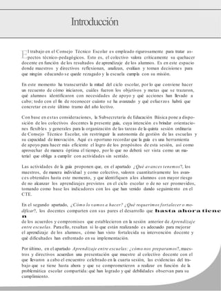E
Introducción
l trabajo en el Consejo Técnico Escolar es empleado rigurosamente para tratar as-
pectos técnico-pedagógicos. Esto es, el colectivo valora críticamente su quehacer
docente en función de los resultados de aprendizaje de los alumnos. Es en este espacio
donde maestros y directivos reflexionan, analizan, evalúan y toman decisiones para
que ningún educando se quede rezagado y la escuela cumpla con su misión.
En este momento ha transcurrido la mitad del ciclo escolar, por lo que conviene hacer
un recuento de cómo iniciaron, cuáles fueron los objetivos y metas que se trazaron,
qué alumnos identificaron con necesidades de apoyo y qué acciones han llevado a
cabo; todo con el fin de reconocer cuánto se ha avanzado y qué esfuerzos habrá que
concretar en este último tramo del año lectivo.
Con base en estas consideraciones, la Subsecretaría de Educación Básica pone a dispo-
sición de los colectivos docentes la presente guía, cuya intención es brindar orientacio-
nes flexibles y generales para la organización de las tareas de la quinta sesión ordinaria
de Consejo Técnico Escolar, sin restringuir la autonomía de gestión de las escuelas y
su capacidad de innovación. Aquí es oportuno recordar que la guía es una herramienta
de apoyo para hacer más eficiente el logro de los propósitos de esta sesión, así como
aprovechar de manera óptima el tiempo, por lo que no deberá ser vista como un ma-
terial que obliga a cumplir con actividades sin sentido.
Las actividades de la guía proponen que, en el apartado ¿Qué avances tenemos?, los
maestros, de manera individual y como colectivo, valoren cuantitativamente los avan-
ces obtenidos hasta este momento, y que identifiquen a los alumnos con mayor riesgo
de no alcanzar los aprendizajes previstos en el ciclo escolar o de no ser promovidos,
tomando como base los indicadores con los que han venido dando seguimiento en el
CTE.
En el segundo apartado, ¿Cómo lo vamos a hacer? ¿Qué requerimos fortalecer o mo-
dificar?, los docentes comparten con sus pares el desarrollo que hasta ahora tiene
n
de los acuerdos y compromisos que establecieron en la sesión anterior de Aprendizaje
entre escuelas. Para ello, resaltan si lo que están realizando es adecuado para mejorar
el aprendizaje de los alumnos, cómo han visto fortalecida su intervención docente y
qué dificultades han enfrentado en su implementación.
Por último, en el apartado Aprendizaje entre escuelas: ¿cómo nos preparamos?, maes-
tros y directivos acuerdan una presentación que muestre al colectivo docente con el
que llevaron a cabo el encuentro celebrado en la cuarta sesión, las evidencias del tra-
bajo que se tiene hasta ahora y que se comprometieron a realizar en función de la
problemática escolar compartida: qué han logrado y qué debilidades observan para su
cumplimiento.
 