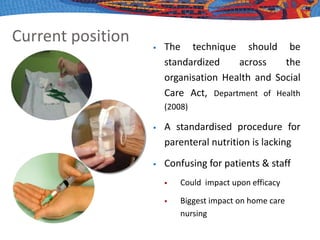 Current position  The technique should be
standardized across the
organisation Health and Social
Care Act, Department of Health
(2008)
 A standardised procedure for
parenteral nutrition is lacking
 Confusing for patients & staff
 Could impact upon efficacy
 Biggest impact on home care
nursing
 