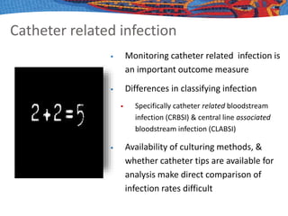 Catheter related infection
 Monitoring catheter related infection is
an important outcome measure
 Differences in classifying infection
 Specifically catheter related bloodstream
infection (CRBSI) & central line associated
bloodstream infection (CLABSI)
 Availability of culturing methods, &
whether catheter tips are available for
analysis make direct comparison of
infection rates difficult
 