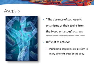 Asepsis
 “The absence of pathogenic
organisms or their toxins from
the blood or tissues” Wilson J (1995)
Infection Control in Clinical Practice. Bailliere Tindall, London
 Difficult to achieve
 Pathogenic organisms are present in
many different areas of the body
 