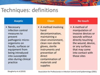 Techniques: definitions
Aseptic
• Necessary
infection control
measures to
prevent
pathogenic micro-
organisms on
hands, surfaces or
equipment from
being introduced
into susceptible
sites during clinical
practice
Clean
• A method involving
hand
decontamination,
maintaining a
clean environment,
clean non-sterile
gloves, sterile
instruments and
prevention of
direct
contamination of
materials and
supplies
No touch
• A method of
manipulation of
invasive devices or
wounds without
directly touching
the wound, device,
or any surfaces
that may come
into contact with
those sites
Dougherty et al (2010) Association for Professionals in Infection Control and Epidemiology (2001)
 