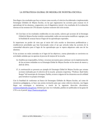 LA ESTRATEGIA GLOBAL DE MEJORA DE NUESTRA ESCUELA
Para llegar a los resultados que hoy se tienen como escuela, el colectivo ha elaborado e implementado
Estrategias Globales de Mejora Escolar, en las que organizaron las acciones para avanzar en el
aprendizaje de los alumnos, congruentes con el diagnóstico inicial y los resultados de la evaluación
interna en las sesiones de CTE durante el primer semestre del ciclo escolar.
15. Con base en los resultados establecidos en esta sesión, valoren qué acciones de la Estrategia
Global de Mejora Escolar tendrán continuidad, cuáles son necesarias modificar o agregar, con
la finalidad de avanzar hacia el logro de los aprendizajes esperados.
Es importante no perder de vista que al inicio del ciclo escolar se detectaron problemáticas y
establecieron prioridades que han funcionado como el eje que articula todas las acciones de la
comunidad educativa para el logro de los aprendizajes que se espera adquieran cada uno de los
alumnos.
Si las acciones no están centradas en el logro de los objetivos y metas planteadas se convierten en
actividades aisladas que no aportan al proceso de mejora de la escuela.
16. Establezcan responsables, fechas y recursos necesarios para continuar con la implementación
de las acciones señaladas en su Estrategia Global de Mejora Escolar en los meses de marzo y
abril de 2016.
17. A continuación se presenta un ejemplo de Estrategia Global de Mejora Escolar que retoma
acciones realizadas por el colectivo de la escuela primaria vespertina, “Profesor. Raúl Isidro
Burgos” del municipio de Atempan, Puebla, revisen si alguno de los elementos son de utilidad
para fortalecer su propia estrategia.
Con la finalidad de conformar un banco de Estrategias Globales de Mejora Escolar, así como de
iniciativas pedagógicas, se hace una atenta invitación para que como colectivo docente, nos hagan
llegar sus estrategias e iniciativas, a través de la siguiente dirección electrónica:
enmiescuela@nube.sep.gob.mx mismas que una vez evaluadas, podrán ser publicadas en las guías de
CTE o en el portal: http://basica.sep.gob.mx
9EDUCACIÓN PRIMARIA * quinta sesión ordinaria
 