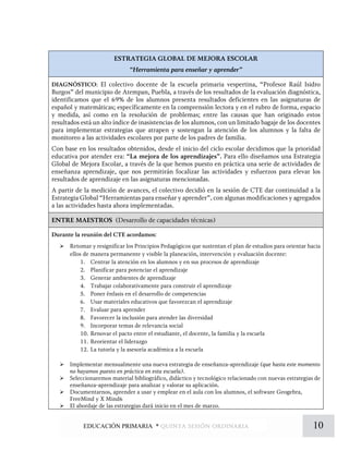 ESTRATEGIA GLOBAL DE MEJORA ESCOLAR
“Herramienta para enseñar y aprender”
DIAGNÓSTICO: El colectivo docente de la escuela primaria vespertina, “Profesor Raúl Isidro
Burgos” del municipio de Atempan, Puebla, a través de los resultados de la evaluación diagnóstica,
identificamos que el 69% de los alumnos presenta resultados deficientes en las asignaturas de
español y matemáticas; específicamente en la comprensión lectora y en el rubro de forma, espacio
y medida, así como en la resolución de problemas; entre las causas que han originado estos
resultados está un alto índice de inasistencias de los alumnos, con un limitado bagaje de los docentes
para implementar estrategias que atrapen y sostengan la atención de los alumnos y la falta de
monitoreo a las actividades escolares por parte de los padres de familia.
Con base en los resultados obtenidos, desde el inicio del ciclo escolar decidimos que la prioridad
educativa por atender era: “La mejora de los aprendizajes”. Para ello diseñamos una Estrategia
Global de Mejora Escolar, a través de la que hemos puesto en práctica una serie de actividades de
enseñanza aprendizaje, que nos permitirán focalizar las actividades y esfuerzos para elevar los
resultados de aprendizaje en las asignaturas mencionadas.
A partir de la medición de avances, el colectivo decidió en la sesión de CTE dar continuidad a la
Estrategia Global “Herramientas para enseñar y aprender”, con algunas modificaciones y agregados
a las actividades hasta ahora implementadas.
ENTRE MAESTROS (Desarrollo de capacidades técnicas)
Durante la reunión del CTE acordamos:
 Retomar y resignificar los Principios Pedagógicos que sustentan el plan de estudios para orientar hacia
ellos de manera permanente y visible la planeación, intervención y evaluación docente:
1. Centrar la atención en los alumnos y en sus procesos de aprendizaje
2. Planificar para potenciar el aprendizaje
3. Generar ambientes de aprendizaje
4. Trabajar colaborativamente para construir el aprendizaje
5. Poner énfasis en el desarrollo de competencias
6. Usar materiales educativos que favorezcan el aprendizaje
7. Evaluar para aprender
8. Favorecer la inclusión para atender las diversidad
9. Incorporar temas de relevancia social
10. Renovar el pacto entre el estudiante, el docente, la familia y la escuela
11. Reorientar el liderazgo
12. La tutoría y la asesoría académica a la escuela
 Implementar mensualmente una nueva estrategia de enseñanza-aprendizaje (que hasta este momento
no hayamos puesto en práctica en esta escuela).
 Seleccionaremos material bibliográfico, didáctico y tecnológico relacionado con nuevas estrategias de
enseñanza-aprendizaje para analizar y valorar su aplicación.
 Documentarnos, aprender a usar y emplear en el aula con los alumnos, el software Geogebra,
FreeMind y X Mind6
 El abordaje de las estrategias dará inicio en el mes de marzo.
10EDUCACIÓN PRIMARIA * quinta sesión ordinaria
 