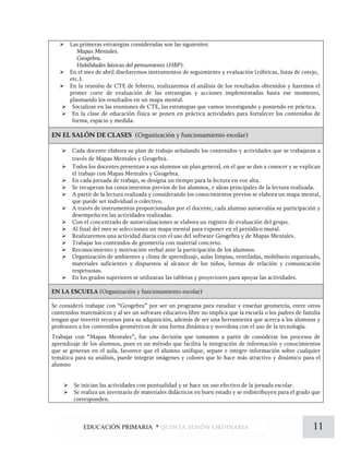  Las primeras estrategias consideradas son las siguientes:
Mapas Mentales.
Geogebra.
Habilidades básicas del pensamiento (HBP).
 En el mes de abril diseñaremos instrumentos de seguimiento y evaluación (rúbricas, listas de cotejo,
etc.).
 En la reunión de CTE de febrero, realizaremos el análisis de los resultados obtenidos y haremos el
primer corte de evaluación de las estrategias y acciones implementadas hasta ese momento,
plasmando los resultados en un mapa mental.
 Socializar en las reuniones de CTE, las estrategias que vamos investigando y poniendo en práctica.
 En la clase de educación física se ponen en práctica actividades para fortalecer los contenidos de
forma, espacio y medida.
EN EL SALÓN DE CLASES (Organización y funcionamiento escolar)
 Cada docente elabora su plan de trabajo señalando los contenidos y actividades que se trabajaran a
través de Mapas Mentales y Geogebra.
 Todos los docentes presentan a sus alumnos un plan general, en el que se dan a conocer y se explican
el trabajo con Mapas Mentales y Geogebra.
 En cada jornada de trabajo, se designa un tiempo para la lectura en voz alta.
 Se recuperan los conocimientos previos de los alumnos, e ideas principales de la lectura realizada.
 A partir de la lectura realizada y considerando los conocimientos previos se elabora un mapa mental,
que puede ser individual o colectivo.
 A través de instrumentos proporcionados por el docente, cada alumno autoevalúa su participación y
desempeño en las actividades realizadas.
 Con el concentrado de autoevaluaciones se elabora un registro de evaluación del grupo.
 Al final del mes se seleccionan un mapa mental para exponer en el periódico mural.
 Realizaremos una actividad diaria con el uso del software Geogebra y de Mapas Mentales.
 Trabajar los contenidos de geometría con material concreto.
 Reconocimiento y motivación verbal ante la participación de los alumnos.
 Organización de ambientes y clima de aprendizaje, aulas limpias, ventiladas, mobiliario organizado,
materiales suficientes y dispuestos al alcance de los niños, formas de relación y comunicación
respetuosas.
 En los grados superiores se utilizaran las tabletas y proyectores para apoyar las actividades.
EN LA ESCUELA (Organización y funcionamiento escolar)
Se consideró trabajar con “Geogebra” por ser un programa para estudiar y enseñar geometría, entre otros
contenidos matemáticos y al ser un software educativo libre no implica que la escuela o los padres de familia
tengan que invertir recursos para su adquisición, además de ser una herramienta que acerca a los alumnos y
profesores a los contenidos geométricos de una forma dinámica y novedosa con el uso de la tecnología.
Trabajar con “Mapas Mentales”, fue una decisión que tomamos a partir de considerar los procesos de
aprendizaje de los alumnos, pues es un método que facilita la integración de información y conocimientos
que se generan en el aula, favorece que el alumno unifique, separe e integre información sobre cualquier
temática para su análisis, puede integrar imágenes y colores que lo hace más atractivo y dinámico para el
alumno
 Se inician las actividades con puntualidad y se hace un uso efectivo de la jornada escolar.
 Se realiza un inventario de materiales didácticos en buen estado y se redistribuyen para el grado que
corresponden.
11EDUCACIÓN PRIMARIA * quinta sesión ordinaria
 