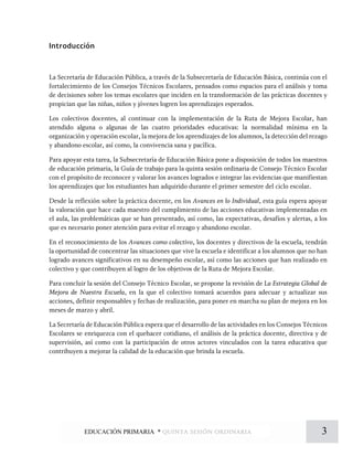 Introducción
La Secretaría de Educación Pública, a través de la Subsecretaría de Educación Básica, continúa con el
fortalecimiento de los Consejos Técnicos Escolares, pensados como espacios para el análisis y toma
de decisiones sobre los temas escolares que inciden en la transformación de las prácticas docentes y
propician que las niñas, niños y jóvenes logren los aprendizajes esperados.
Los colectivos docentes, al continuar con la implementación de la Ruta de Mejora Escolar, han
atendido alguna o algunas de las cuatro prioridades educativas: la normalidad mínima en la
organización y operación escolar, la mejora de los aprendizajes de los alumnos, la detección del rezago
y abandono escolar, así como, la convivencia sana y pacífica.
Para apoyar esta tarea, la Subsecretaría de Educación Básica pone a disposición de todos los maestros
de educación primaria, la Guía de trabajo para la quinta sesión ordinaria de Consejo Técnico Escolar
con el propósito de reconocer y valorar los avances logrados e integrar las evidencias que manifiestan
los aprendizajes que los estudiantes han adquirido durante el primer semestre del ciclo escolar.
Desde la reflexión sobre la práctica docente, en los Avances en lo Individual, esta guía espera apoyar
la valoración que hace cada maestro del cumplimiento de las acciones educativas implementadas en
el aula, las problemáticas que se han presentado, así como, las expectativas, desafíos y alertas, a los
que es necesario poner atención para evitar el rezago y abandono escolar.
En el reconocimiento de los Avances como colectivo, los docentes y directivos de la escuela, tendrán
la oportunidad de concentrar las situaciones que vive la escuela e identificar a los alumnos que no han
logrado avances significativos en su desempeño escolar, así como las acciones que han realizado en
colectivo y que contribuyen al logro de los objetivos de la Ruta de Mejora Escolar.
Para concluir la sesión del Consejo Técnico Escolar, se propone la revisión de La Estrategia Global de
Mejora de Nuestra Escuela, en la que el colectivo tomará acuerdos para adecuar y actualizar sus
acciones, definir responsables y fechas de realización, para poner en marcha su plan de mejora en los
meses de marzo y abril.
La Secretaría de Educación Pública espera que el desarrollo de las actividades en los Consejos Técnicos
Escolares se enriquezca con el quehacer cotidiano, el análisis de la práctica docente, directiva y de
supervisión, así como con la participación de otros actores vinculados con la tarea educativa que
contribuyen a mejorar la calidad de la educación que brinda la escuela.
3EDUCACIÓN PRIMARIA * quinta sesión ordinaria
 