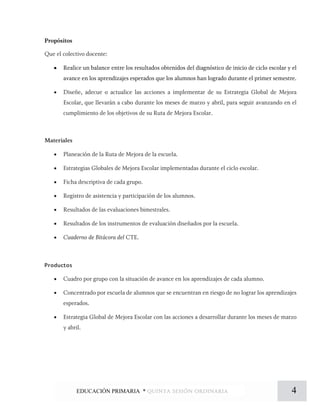 Propósitos
Que el colectivo docente:
• Realice un balance entre los resultados obtenidos del diagnóstico de inicio de ciclo escolar y el
avance en los aprendizajes esperados que los alumnos han logrado durante el primer semestre.
• Diseñe, adecue o actualice las acciones a implementar de su Estrategia Global de Mejora
Escolar, que llevarán a cabo durante los meses de marzo y abril, para seguir avanzando en el
cumplimiento de los objetivos de su Ruta de Mejora Escolar.
Materiales
• Planeación de la Ruta de Mejora de la escuela.
• Estrategias Globales de Mejora Escolar implementadas durante el ciclo escolar.
• Ficha descriptiva de cada grupo.
• Registro de asistencia y participación de los alumnos.
• Resultados de las evaluaciones bimestrales.
• Resultados de los instrumentos de evaluación diseñados por la escuela.
• Cuaderno de Bitácora del CTE.
Productos
• Cuadro por grupo con la situación de avance en los aprendizajes de cada alumno.
• Concentrado por escuela de alumnos que se encuentran en riesgo de no lograr los aprendizajes
esperados.
• Estrategia Global de Mejora Escolar con las acciones a desarrollar durante los meses de marzo
y abril.
4EDUCACIÓN PRIMARIA * quinta sesión ordinaria
 