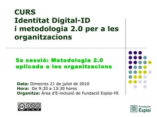 CURS Identitat Digital-ID  i metodologia 2.0 per a les organitzacions Data:  Dimecres 21 de juliol de 2010 Hora:   De 9:30 a 13:30 hores   Organitza:  Àrea d’E-inclusió de Fundació Esplai-FE   5a sessió: Metodologia 2.0 aplicada a les organitzacions  