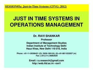 Dr. RAVI SHANKAR
Professor
Department of Management Studies
Indian Institute of Technology Delhi
Hauz Khas, New Delhi 110 016, India
Phone: +91-11-26596421 (O); 2659-1991(H); (0)-+91-9811033937 (m)
Fax: (+91)-(11) 26862620
Email: r.s.research@gmail.com
http://web.iitd.ac.in/~ravi1
SESSION#5a: Just-in-Time Systems (CFVG: 2012)
JUST IN TIME SYSTEMS IN
OPERATIONS MANAGEMENT
 
