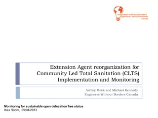Extension Agent reorganization for
Community Led Total Sanitation (CLTS)
Implementation and Monitoring
Ashley Meek and Michael Kennedy
Engineers Without Borders Canada
Monitoring for sustainable open defecation free status
Ibex Room, 09/04/2013
 