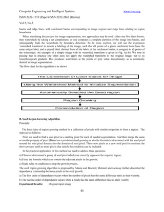 Computer Engineering and Intelligent Systems                                                         www.iiste.org
ISSN 2222-1719 (Paper) ISSN 2222-2863 (Online)

Vol 2, No.3
basins and ridge lines, with catchment basins corresponding to image regions and ridge lines relating to region
boundaries.
   When simulating this process for image segmentation, two approaches may be used: either one first finds basins,
then watersheds by taking a set complement; or one computes a complete partition of the image into basins, and
subsequently finds the watersheds by boundary detection. To be more explicit, we will use the expression
`watershed transform' to denote a labeling of the image, such that all points of a given catchment basin have the
same unique label, and a special label, distinct from all the labels of the catchment basins, is assigned to all points of
the watersheds. An example of a simple image with its watershed transform is given in Fig. 1(a-b). We note in
passing that in practice one often does not apply the watershed transform to the original image, but to its
(morphological) gradient. This produces watersheds at the points of grey value discontinuity, as is commonly
desired in image segmentation.
The flow chart for the algorithm is as shown




B. Seed Region Growing Algorithm
Principle:

   The basic idea of region growing method is a collection of pixels with similar properties to form a region. The
steps are as follows:
   First, we need to find a seed pixel as a starting point for each of needed segmentation. And then merge the same
or similar property of pixel (Based on a pre-determined growing or similar formula to determine) with the seed pixel
around the seed pixel domain into the domain of seed pixel. These new pixels as a new seed pixel to continue the
above process until no more pixels that satisfy the condition can be included.
   In the practical application of this method we need to address three questions:
a) Chose or determined a group of seed pixel which can correctly represent the required region;
b) Fixed the formula which can contain the adjacent pixels in the growth;
c) Made rules or conditions to stop the growth process.
The seed region growing algorithm is proposed by Adams and Bischof, Metmert and Jackway further described the
dependency relationship between pixels in the seed growth:
a) The first order of dependence occurs when the number of pixels has the same difference ratio as their vicinity.
b) The second order of dependence occurs when a pixels has the same difference ratio as their vicinity
Experiment Results:         Original input image

                                                           43
 