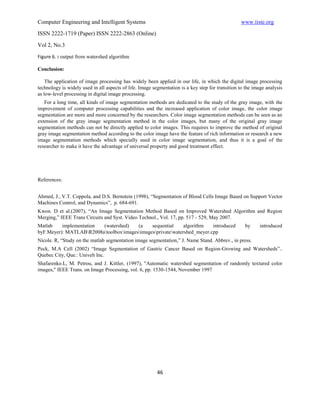 Computer Engineering and Intelligent Systems                                                      www.iiste.org
ISSN 2222-1719 (Paper) ISSN 2222-2863 (Online)

Vol 2, No.3
Figure 6. : output from watershed algorithm

Conclusion:

    The application of image processing has widely been applied in our life, in which the digital image processing
technology is widely used in all aspects of life. Image segmentation is a key step for transition to the image analysis
as low-level processing in digital image processing.
   For a long time, all kinds of image segmentation methods are dedicated to the study of the gray image, with the
improvement of computer processing capabilities and the increased application of color image, the color image
segmentation are more and more concerned by the researchers. Color image segmentation methods can be seen as an
extension of the gray image segmentation method in the color images, but many of the original gray image
segmentation methods can not be directly applied to color images. This requires to improve the method of original
gray image segmentation method according to the color image have the feature of rich information or research a new
image segmentation methods which specially used in color image segmentation, and thus it is a goal of the
researcher to make it have the advantage of universal property and good treatment effect.




References:


Ahmed, J., V.T. Coppola, and D.S. Bernstein (1998), “Segmentation of Blood Cells Image Based on Support Vector
Machines Control, and Dynamics”, p. 684-691.
Kwon. D et al.(2007), “An Image Segmentation Method Based on Improved Watershed Algorithm and Region
Merging,” IEEE Trans Circuits and Syst. Video Technol., Vol. 17, pp. 517 - 529, May 2007.
Matlab    implementation (watershed)    (a    sequential     algorithm   introduced                 by      introduced
byF.Meyer): MATLABR2008atoolboximagesimagesprivatewatershed_meyer.cpp
Nicole. R, “Study on the matlab segmentation image segmentation,” J. Name Stand. Abbrev., in press.
Peck, M.A Cell (2002) “Image Segmentation of Gastric Cancer Based on Region-Growing and Watersheds”..
Quebec City, Que.: Univelt Inc.
Shafarenko.L, M. Petrou, and J. Kittler, (1997), "Automatic watershed segmentation of randomly textured color
images," IEEE Trans. on Image Processing, vol. 6, pp. 1530-1544, November 1997




                                                          46
 