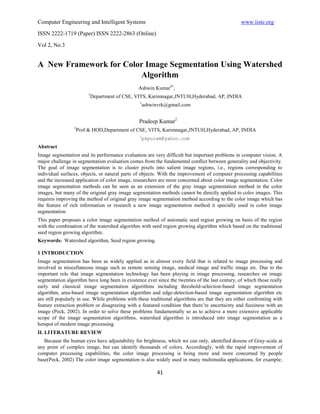 Computer Engineering and Intelligent Systems                                                      www.iiste.org
ISSN 2222-1719 (Paper) ISSN 2222-2863 (Online)

Vol 2, No.3


A New Framework for Color Image Segmentation Using Watershed
                        Algorithm
                                                Ashwin Kumar#1,
                        1
                         Department of CSE, VITS, Karimnagar,JNTUH,Hyderabad, AP, INDIA
                                                 1
                                                     ashwinvrk@gmail.com


                                                 Pradeep Kumar2
                 2
                  Prof & HOD,Department of CSE, VITS, Karimnagar,JNTUH,Hyderabad, AP, INDIA
                                                 2
                                                  pkpuram@yahoo.com
Abstract
Image segmentation and its performance evaluation are very difficult but important problems in computer vision. A
major challenge in segmentation evaluation comes from the fundamental conflict between generality and objectivity.
The goal of image segmentation is to cluster pixels into salient image regions, i.e., regions corresponding to
individual surfaces, objects, or natural parts of objects. With the improvement of computer processing capabilities
and the increased application of color image, researchers are more concerned about color image segmentation. Color
image segmentation methods can be seen as an extension of the gray image segmentation method in the color
images, but many of the original gray image segmentation methods cannot be directly applied to color images. This
requires improving the method of original gray image segmentation method according to the color image which has
the feature of rich information or research a new image segmentation method it specially used in color image
segmentation.
This paper proposes a color image segmentation method of automatic seed region growing on basis of the region
with the combination of the watershed algorithm with seed region growing algorithm which based on the traditional
seed region growing algorithm.
Keywords: Watershed algorithm, Seed region growing.

1 INTRODUCTION
Image segmentation has been as widely applied as in almost every field that is related to image processing and
involved in miscellaneous image such as remote sensing image, medical image and traffic image etc. Due to the
important role that image segmentation technology has been playing in image processing, researches on image
segmentation algorithm have long been in existence ever since the twenties of the last century, of which those really
early and classical image segmentation algorithms including threshold-selection-based image segmentation
algorithm, area-based image segmentation algorithm and edge-detection-based image segmentation algorithm etc
are still popularly in use. While problems with these traditional algorithms are that they are either confronting with
feature extraction problem or disagreeing with a featured condition that there’re uncertainty and fuzziness with an
image (Peck, 2002). In order to solve these problems fundamentally so as to achieve a more extensive applicable
scope of the image segmentation algorithms, watershed algorithm is introduced into image segmentation as a
hotspot of modern image processing.
II. LITERATURE REVIEW
   Because the human eyes have adjustability for brightness, which we can only, identified dozens of Gray-scale at
any point of complex image, but can identify thousands of colors. Accordingly, with the rapid improvement of
computer processing capabilities, the color image processing is being more and more concerned by people
base(Peck, 2002) The color image segmentation is also widely used in many multimedia applications, for example;

                                                          41
 
