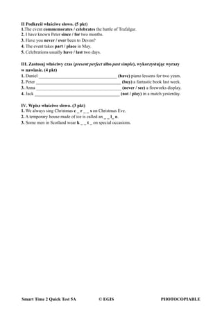 Smart Time 2 Quick Test 5A © EGIS PHOTOCOPIABLE
II Podkreśl właściwe słowo. (5 pkt)
1.The event commemorates / celebrates the battle of Trafalgar.
2. I have known Peter since / for two months.
3. Have you never / ever been to Devon?
4. The event takes part / place in May.
5. Celebrations usually have / last two days.
III. Zastosuj właściwy czas (present perfect albo past simple), wykorzystując wyrazy
w nawiasie. (4 pkt)
1. Daniel ___________________________________ (have) piano lessons for two years.
2. Peter ______________________________________ (buy) a fantastic book last week.
3. Anna ______________________________________ (never / see) a fireworks display.
4. Jack ______________________________________ (not / play) in a match yesterday.
IV. Wpisz właściwe słowo. (3 pkt)
1. We always sing Christmas c _ r _ _ s on Christmas Eve.
2. A temporary house made of ice is called an _ _ l_ o.
3. Some men in Scotland wear k _ _ t _ on special occasions.
 