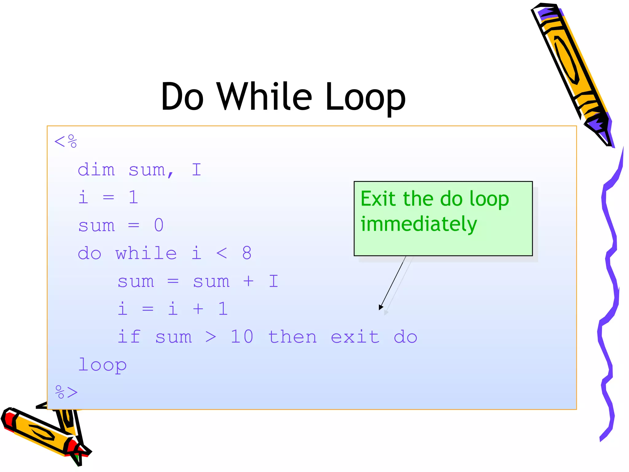 Do While Loop <% dim sum, I i = 1 sum = 0 do while i < 8 sum = sum + I i = i + 1 if sum > 10 then exit do loop %> Exit the do loop immediately Exit the do loop immediately 