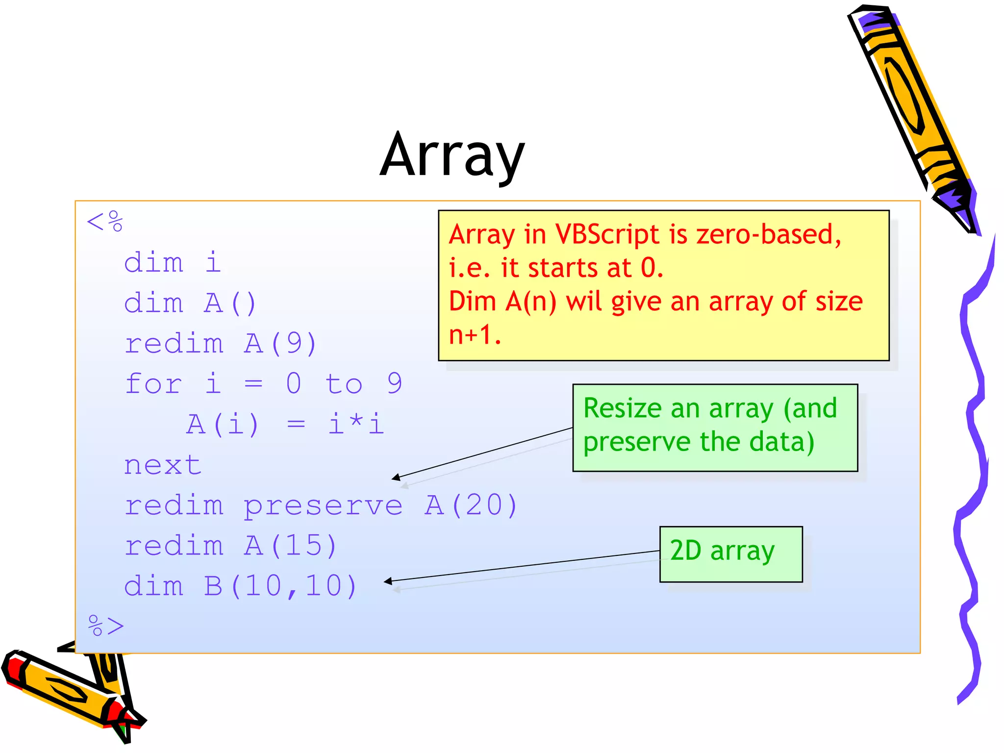 Array <% dim i dim A() redim A(9) for i = 0 to 9 A(i) = i*i next redim preserve A(20) redim A(15) dim B(10,10) %> Array in VBScript is zero-based, i.e. it starts at 0. Dim A(n) wil give an array of size n+1. Array in VBScript is zero-based, i.e. it starts at 0. Dim A(n) wil give an array of size n+1. Resize an array (and preserve the data) Resize an array (and preserve the data) 2D array2D array 