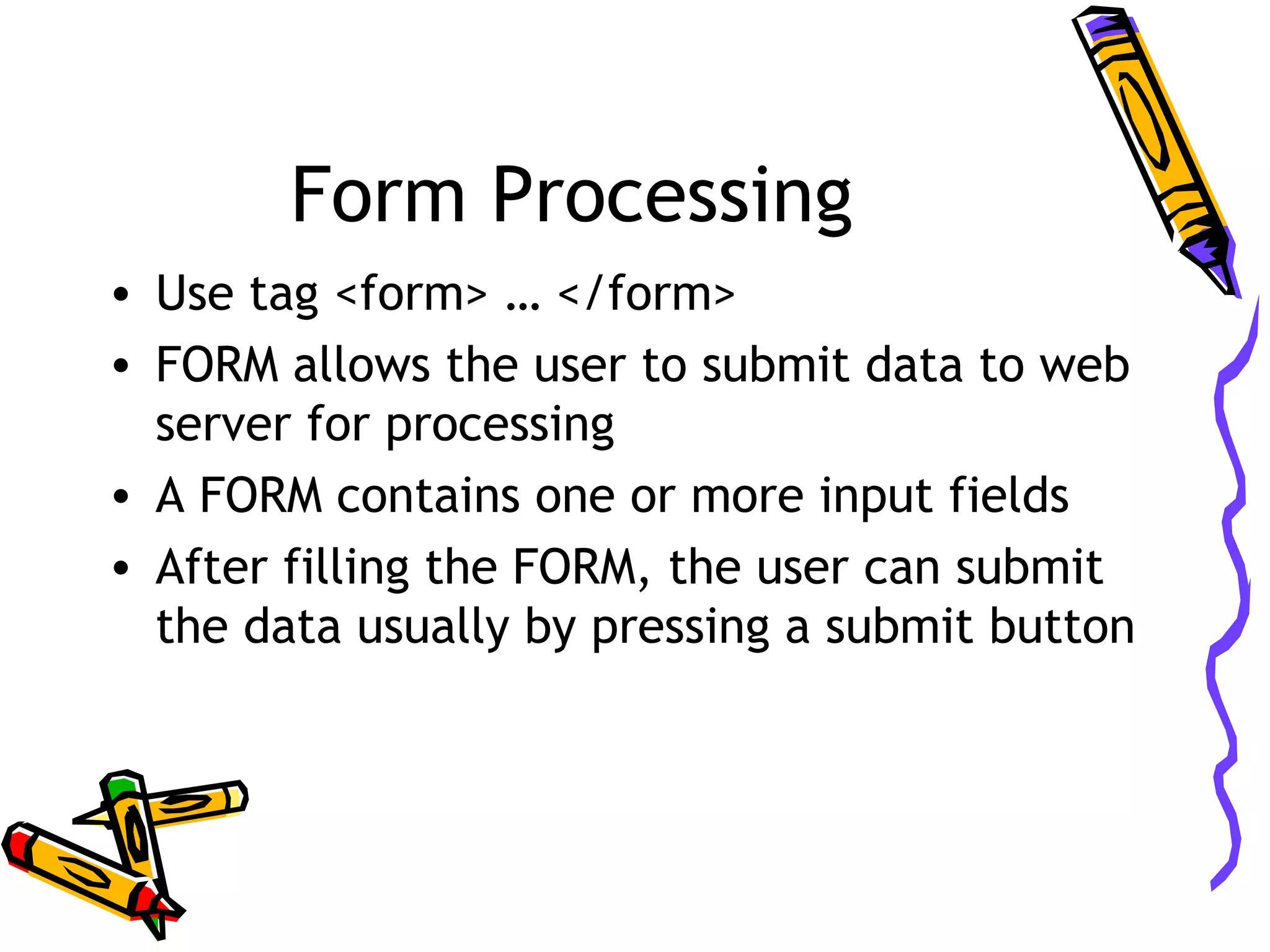 Form Processing • Use tag <form> … </form> • FORM allows the user to submit data to web server for processing • A FORM contains one or more input fields • After filling the FORM, the user can submit the data usually by pressing a submit button 