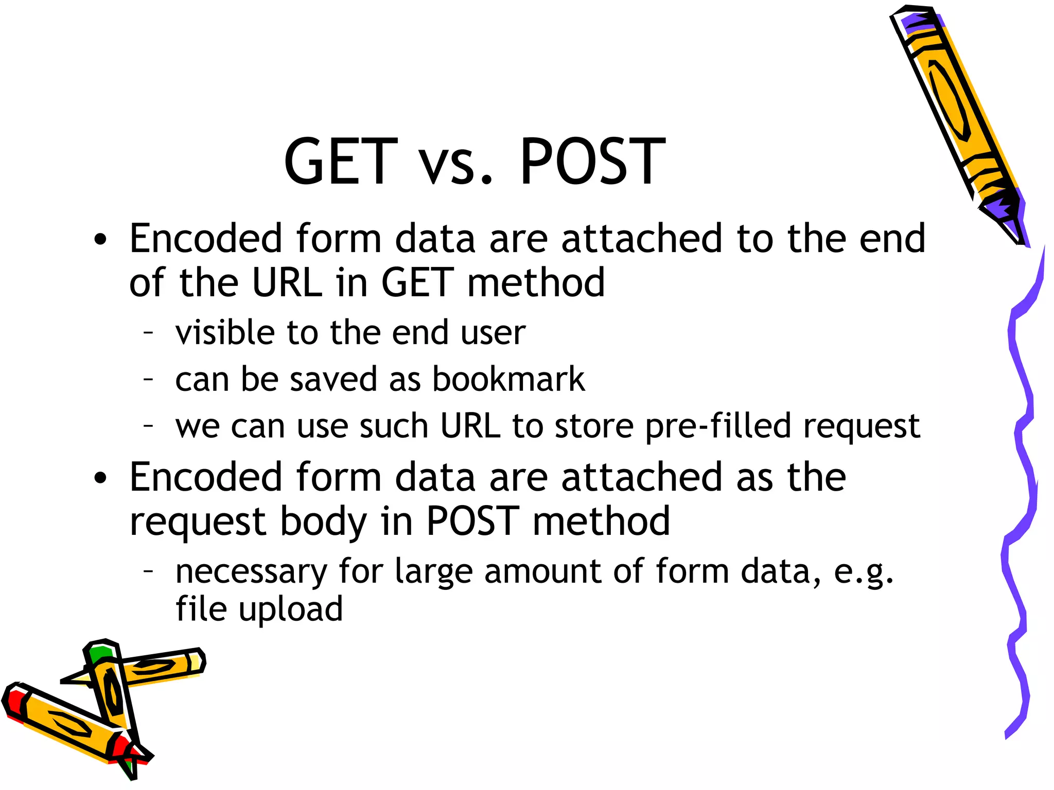 GET vs. POST • Encoded form data are attached to the end of the URL in GET method – visible to the end user – can be saved as bookmark – we can use such URL to store pre-filled request • Encoded form data are attached as the request body in POST method – necessary for large amount of form data, e.g. file upload 