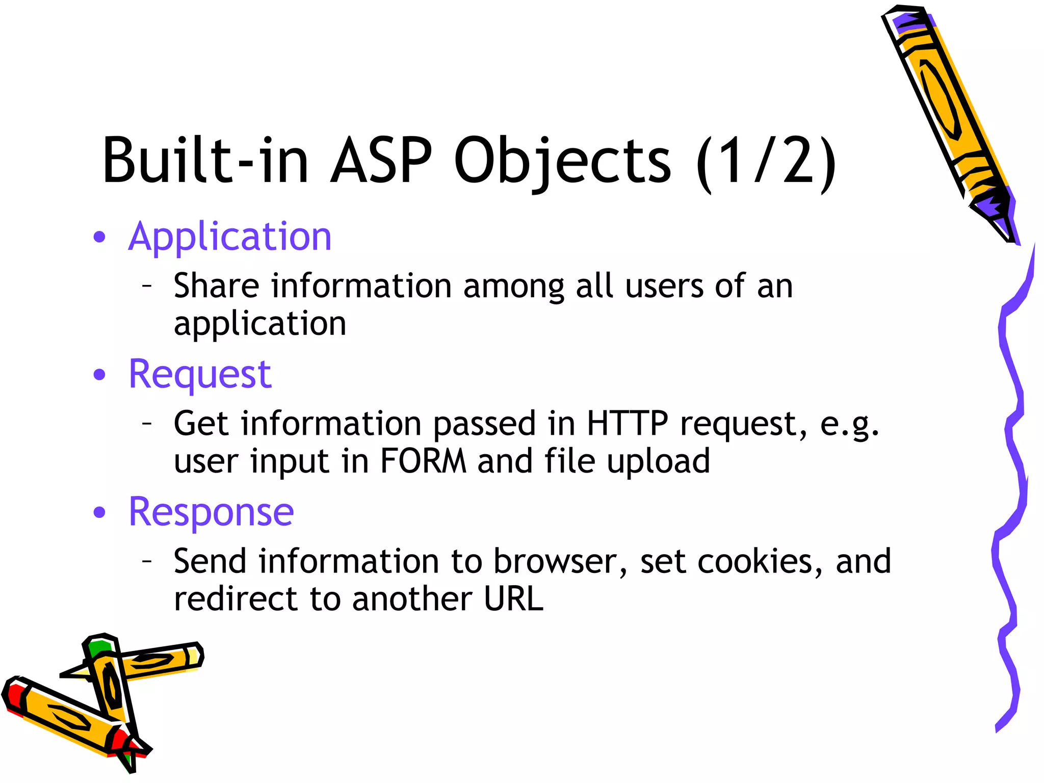 Built-in ASP Objects (1/2) • Application – Share information among all users of an application • Request – Get information passed in HTTP request, e.g. user input in FORM and file upload • Response – Send information to browser, set cookies, and redirect to another URL 