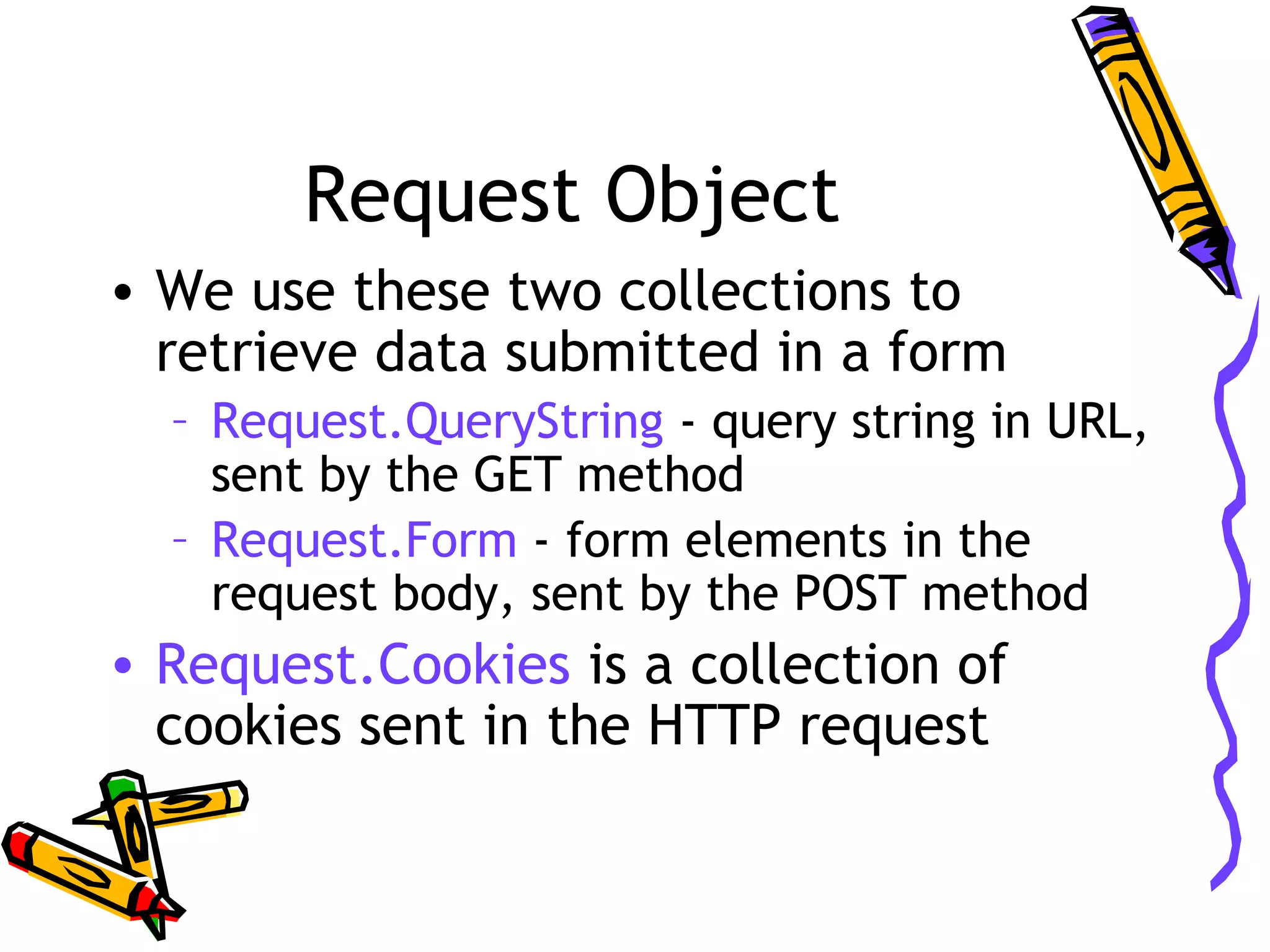 Request Object • We use these two collections to retrieve data submitted in a form – Request.QueryString - query string in URL, sent by the GET method – Request.Form - form elements in the request body, sent by the POST method • Request.Cookies is a collection of cookies sent in the HTTP request 