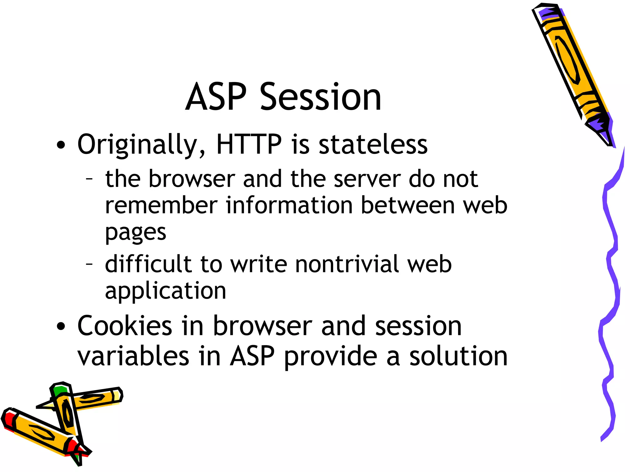 ASP Session • Originally, HTTP is stateless – the browser and the server do not remember information between web pages – difficult to write nontrivial web application • Cookies in browser and session variables in ASP provide a solution 