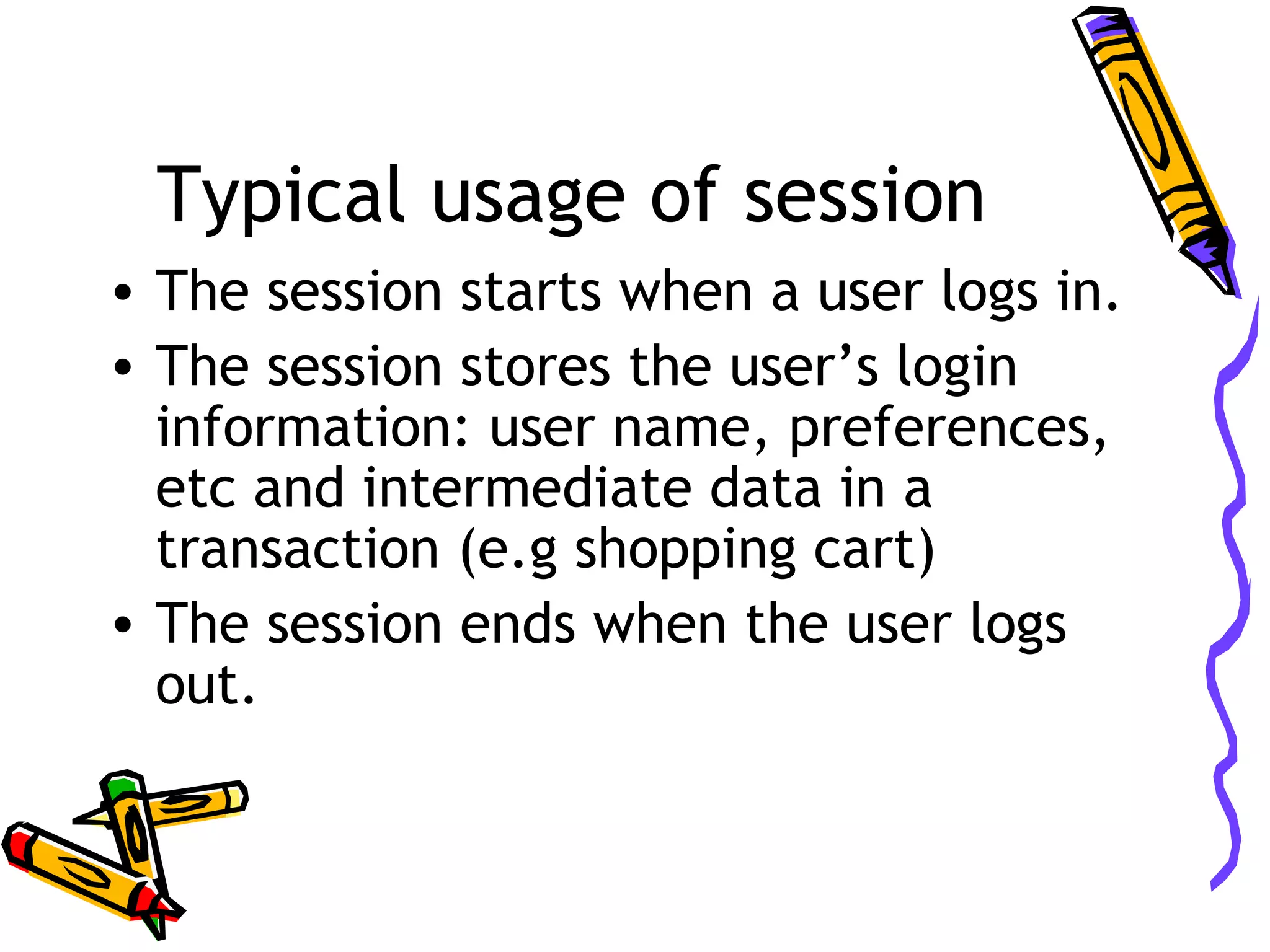 Typical usage of session • The session starts when a user logs in. • The session stores the user’s login information: user name, preferences, etc and intermediate data in a transaction (e.g shopping cart) • The session ends when the user logs out. 