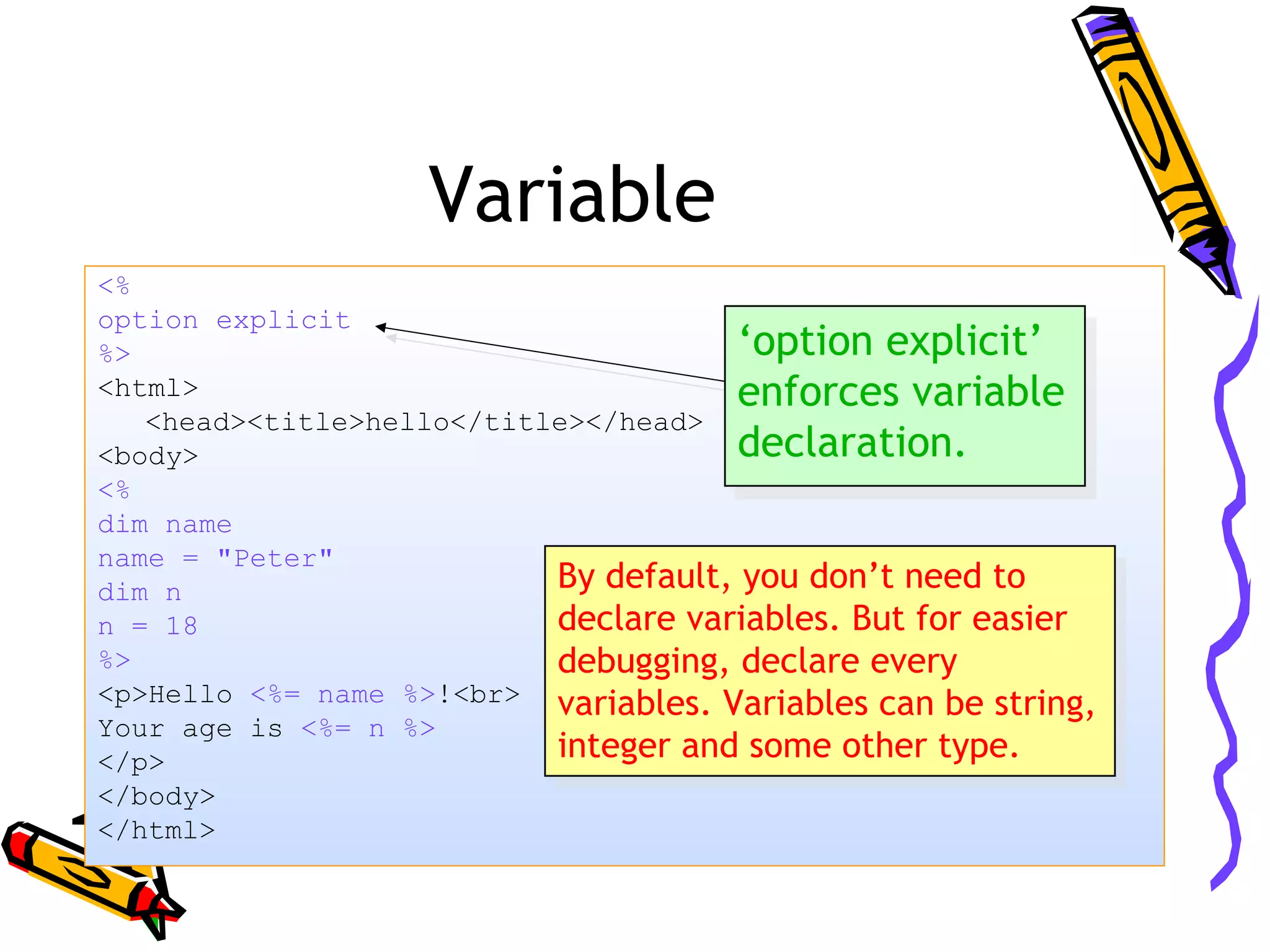 Variable <% option explicit %> <html> <head><title>hello</title></head> <body> <% dim name name = "Peter" dim n n = 18 %> <p>Hello <%= name %>!<br> Your age is <%= n %> </p> </body> </html> ‘option explicit’ enforces variable declaration. ‘option explicit’ enforces variable declaration. By default, you don’t need to declare variables. But for easier debugging, declare every variables. Variables can be string, integer and some other type. By default, you don’t need to declare variables. But for easier debugging, declare every variables. Variables can be string, integer and some other type. 
