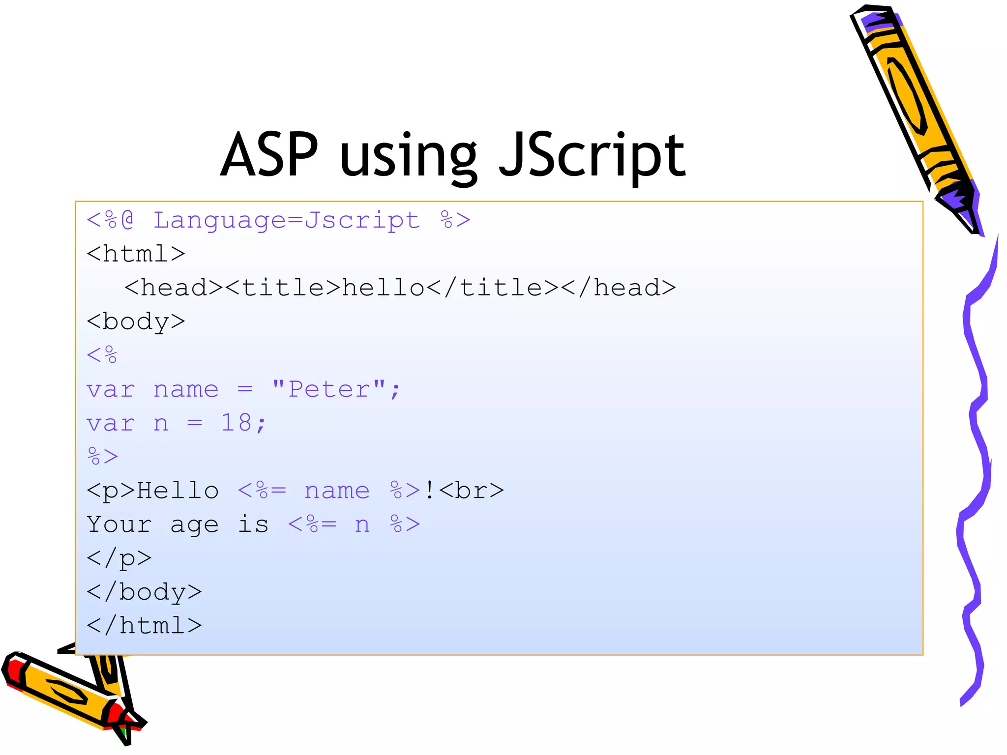 ASP using JScript <%@ Language=Jscript %> <html> <head><title>hello</title></head> <body> <% var name = "Peter"; var n = 18; %> <p>Hello <%= name %>!<br> Your age is <%= n %> </p> </body> </html> 