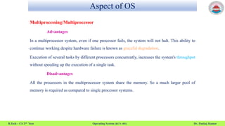 Aspect of OS
B.Tech – CS 2nd Year Operating System (KCS- 401) Dr. Pankaj Kumar
Multiprocessing/Multiprocessor
Advantages
In a multiprocessor system, even if one processor fails, the system will not halt. This ability to
continue working despite hardware failure is known as graceful degradation.
Execution of several tasks by different processors concurrently, increases the system's throughput
without speeding up the execution of a single task.
Disadvantages
All the processors in the multiprocessor system share the memory. So a much larger pool of
memory is required as compared to single processor systems.
 