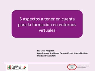 5 aspectos a tener en cuenta
para la formación en entornos
virtuales
Lic. Laura Magallan
Coordinadora Académica Campus Virtual Hospital Italiano
Instituto Universitario
 