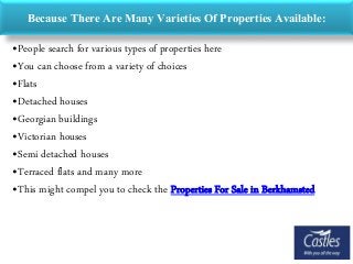 Because There Are Many Varieties Of Properties Available:
•People search for various types of properties here
•You can choose from a variety of choices
•Flats
•Detached houses
•Georgian buildings
•Victorian houses
•Semi detached houses
•Terraced flats and many more
•This might compel you to check the Properties For Sale in Berkhamsted
 